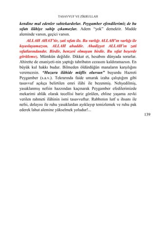 TASAVVUF VE ZİKRULLAH

kendine mal edenler sahtekardırlar. Peygamber efendilerimiz de bu
sıfatı ilâhiye sahip çıkamazlar. Adem “yok” demektir. Madde
aleminde varsın, geçici varsın.
     ALLAH AHAT’tir, zati sıfatı ile. Bu varlığı ALLAH’ın varlığı ile
kıyaslayamazsın. ALLAH ahaddir. Ahadiyyet ALLAH’ın zati
sıfatlarındandır. Birdir, benzeri olmayan birdir. Bu sıfat beşerde
görülemez. Mümkün değildir. Dikkat et, hesabını dünyada sorarlar.
Ahirette de enaniyeti-nin yaptığı tahribatın cezasını kaldıramazsın. En
büyük kul hakkı budur. Bilmeden öldürdüğün manaların karşılığını
veremezsin. “Huzuru ilâhide müflis olursun” buyurdu Hazreti
Peygamber (s.a.v.). Tekrarında faide umarak izaha çalıştığım gibi
tasavvuf açıkça belirtilen emri ilâhi ile bezenmiş. Nehyedilmiş,
yasaklanmış nefsin hazzından kaçınarak Peygamber efedilerimizde
mekarimi ahlâk olarak tecellisi bariz görülen, ehline yaşama zevki
verilen rahmeti ilâhinin ismi tasavvuftur. Rabbımın lutf u ihsanı ile
nefsi, dolayısı ile ruhu yasaklardan ayıklayıp temizlemek ve ruhu pak
ederek lahut alemine yükselmek yoludur!...
                                                                          139
 