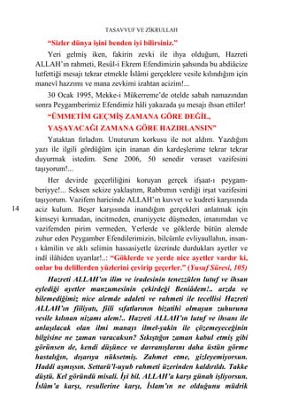 TASAVVUF VE ZİKRULLAH

         “Sizler dünya işini benden iyi bilirsiniz.”
          Yeri gelmiş iken, fakirin zevki ile ihya olduğum, Hazreti
     ALLAH’ın rahmeti, Resûl-i Ekrem Efendimizin şahsında bu abdiâcize
     lutfettiği mesajı tekrar etmekle İslâmi gerçeklere vesile kılındığım için
     manevî hazzımı ve mana zevkimi izahtan acizim!...
         30 Ocak 1995, Mekke-i Mükerreme’de otelde sabah namazından
     sonra Peygamberimiz Efendimiz hâli yakazada şu mesajı ihsan ettiler!
         “ÜMMETİM GEÇMİŞ ZAMANA GÖRE DEĞİL,
         YAŞAYACAĞI ZAMANA GÖRE HAZIRLANSIN”
          Yataktan fırladım. Unuturum korkusu ile not aldım. Yazdığım
     yazı ile ilgili gördüğüm için inanan din kardeşlerime tekrar tekrar
     duyurmak istedim. Sene 2006, 50 senedir veraset vazifesini
     taşıyorum!...
          Her devirde geçerliliğini koruyan gerçek ifşaat-ı peygam-
     beriyye!... Seksen sekize yaklaştım, Rabbımın verdiği irşat vazifesini
     taşıyorum. Vazifem haricinde ALLAH’ın kuvvet ve kudreti karşısında
14   aciz kulum. Beşer karşısında inandığım gerçekleri anlatmak için
     kimseyi kırmadan, incitmeden, enaniyyete düşmeden, imanımdan ve
     vazifemden pirim vermeden, Yerlerde ve göklerde bütün alemde
     zuhur eden Peygamber Efendilerimizin, bilcümle evliyaullahın, insan-
     ı kâmilin ve aklı selimin hassasiyetle üzerinde durdukları ayetler ve
     indî ilâhiden uyarılar!..: “Göklerde ve yerde nice ayetler vardır ki,
     onlar bu delillerden yüzlerini çevirip geçerler.” (Yusuf Sûresi, 105)
         Hazreti ALLAH’ın ilim ve iradesinin tenezzülen lutuf ve ihsan
     eylediği ayetler manzumesinin çekirdeği Beniâdem!.. arzda ve
     bilemediğimiz nice alemde adaleti ve rahmeti ile tecellisi Hazreti
     ALLAH’ın fiiliyatı, fiili sıfatlarının bizatihi olmayan zuhuruna
     vesile kılınan nizamı alem!.. Hazreti ALLAH’ın lutuf ve ihsanı ile
     anlaşılacak olan ilmi manayı ilmel-yakin ile çözemeyeceğinin
     bilgisine ne zaman varacaksın? Sıkıştığın zaman kabul etmiş gibi
     görünsen de, kendi düşünce ve davranışlarını daha üstün görme
     hastalığın, dışarıya nüksetmiş. Zahmet etme, gizleyemiyorsun.
     Haddi aşmışsın. Settarü’l-uyub rahmeti üzerinden kaldırıldı. Takke
     düştü. Kel göründü misali. İyi bil. ALLAH’a karşı günah işliyorsun.
     İslâm’a karşı, resullerine karşı, İslam’ın ne olduğunu müdrik
 