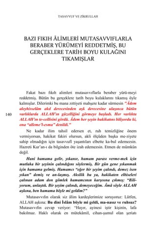 TASAVVUF VE ZİKRULLAH




        BAZI FIKIH ÂLİMLERİ MUTASAVVIFLARLA
          BERABER YÜRÜMEYİ REDDETMİŞ, BU
          GERÇEKLERE TARİH BOYU KULAĞINI
                      TIKAMIŞLAR




          Fakat bazı fıkıh alimleri mutasavvıflarla beraber yürü-meyi
      reddetmiş. Bütün bu gerçeklere tarih boyu kulaklarını tıkamış öyle
      kalmışlar. Dilerimki bu mana zıttiyeti mahşere kadar sürmesin "Âdem
      aleyhisselâm akıl derecesinden aşk derecesine ulaşınca bütün
140   varlıklarda ALLAH’ın güzelliğini görmeye başladı. Her varlıkta
      ALLAH’ın te-cellisini gördü. Âdem her şeyin hakikatını biliyordu ki,
      ona “alleme’l-esma” denildi."
          Ne kadar ilim tahsil edersen et, ruh temizliğine önem
      vermiyorsan, hakikat fakiri olursun, akli ölçüden başka me-ziyete
      sahip olmadığın için tasavvufî yaşantıları elbette ka-bul edemezsin.
      Hazreti Kur’an-ı da bilginden öte izah edemezsin. Etmen de mümkün
      değil.
          Hani hamama gelir, yıkanır, hamam parası verme-mek için
      mutlaka bir şeyinin çalındığını söylermiş. Bir gün gene yıkanmak
      için hamama gelmiş. Hamamcı “eğer bir şeyim çalındı, demez isen
      yıkan” demiş ve an-laşmış. Aksilik bu ya, hakikaten elbiseleri
      çalınan adam don gömlek hamamcının karşısına çıkmış: “Bili-
      yorum, anlaştık. Bir şeyim çalındı, demeyeceğim. Âmâ söyle ALLAH
      aşkına, ben hamama böyle mi geldim?”
          Mutasavvıfın olarak siz âlim kardeşlerimize soruyoruz: Lütfen,
      ALLAH aşkına: Bu dini İslâm böyle mi geldi, ma-nasız ve ruhsuz?
      Mutasavvıfın cevap veriyor: “Hayır, ayinesi iştir kişinin, lafa
      bakılmaz. Haklı olarak en mütekâmil, cihan-şumul olan şeriatı
 