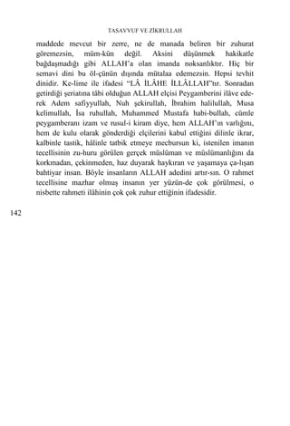 TASAVVUF VE ZİKRULLAH

      maddede mevcut bir zerre, ne de manada beliren bir zuhurat
      göremezsin, müm-kün değil. Aksini düşünmek hakikatle
      bağdaşmadığı gibi ALLAH’a olan imanda noksanlıktır. Hiç bir
      semavi dini bu öl-çünün dışında mütalaa edemezsin. Hepsi tevhit
      dinidir. Ke-lime ile ifadesi “LÂ İLÂHE İLLÂLLAH”tır. Sonradan
      getirdiği şeriatına tâbi olduğun ALLAH elçisi Peygamberini ilâve ede-
      rek Adem safiyyullah, Nuh şekirullah, İbrahim halilullah, Musa
      kelimullah, İsa ruhullah, Muhammed Mustafa habi-bullah, cümle
      peygamberanı izam ve rusul-i kiram diye, hem ALLAH’ın varlığını,
      hem de kulu olarak gönderdiği elçilerini kabul ettiğini dilinle ikrar,
      kalbinle tastik, hâlinle tatbik etmeye mecbursun ki, istenilen imanın
      tecellisinin zu-huru görülen gerçek müslüman ve müslümanlığını da
      korkmadan, çekinmeden, haz duyarak haykıran ve yaşamaya ça-lışan
      bahtiyar insan. Böyle insanların ALLAH adedini artır-sın. O rahmet
      tecellisine mazhar olmuş insanın yer yüzün-de çok görülmesi, o
      nisbette rahmeti ilâhinin çok çok zuhur ettiğinin ifadesidir.

142
 