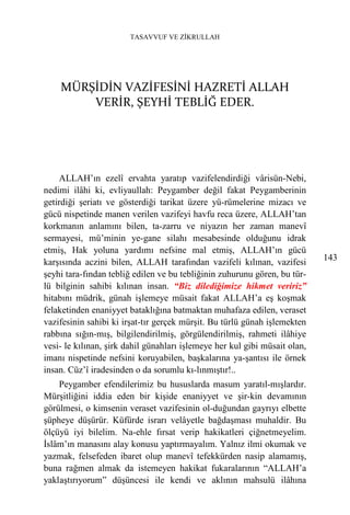 TASAVVUF VE ZİKRULLAH




    MÜRŞİDİN VAZİFESİNİ HAZRETİ ALLAH
        VERİR, ŞEYHİ TEBLİĞ EDER.




    ALLAH’ın ezelî ervahta yaratıp vazifelendirdiği vârisün-Nebi,
nedimi ilâhi ki, evliyaullah: Peygamber değil fakat Peygamberinin
getirdiği şeriatı ve gösterdiği tarikat üzere yü-rümelerine mizacı ve
gücü nispetinde manen verilen vazifeyi havfu reca üzere, ALLAH’tan
korkmanın anlamını bilen, ta-zarru ve niyazın her zaman manevî
sermayesi, mü’minin ye-gane silahı mesabesinde olduğunu idrak
etmiş, Hak yoluna yardımı nefsine mal etmiş, ALLAH’ın gücü
karşısında aczini bilen, ALLAH tarafından vazifeli kılınan, vazifesi        143
şeyhi tara-fından tebliğ edilen ve bu tebliğinin zuhurunu gören, bu tür-
lü bilginin sahibi kılınan insan. “Biz dilediğimize hikmet veririz”
hitabını müdrik, günah işlemeye müsait fakat ALLAH’a eş koşmak
felaketinden enaniyyet bataklığına batmaktan muhafaza edilen, veraset
vazifesinin sahibi ki irşat-tır gerçek mürşit. Bu türlü günah işlemekten
rabbına sığın-mış, bilgilendirilmiş, görgülendirilmiş, rahmeti ilâhiye
vesi- le kılınan, şirk dahil günahları işlemeye her kul gibi müsait olan,
imanı nispetinde nefsini koruyabilen, başkalarına ya-şantısı ile örnek
insan. Cüz’î iradesinden o da sorumlu kı-lınmıştır!..
    Peygamber efendilerimiz bu hususlarda masum yaratıl-mışlardır.
Mürşitliğini iddia eden bir kişide enaniyyet ve şir-kin devamının
görülmesi, o kimsenin veraset vazifesinin ol-duğundan gayrıyı elbette
şüpheye düşürür. Küfürde israrı velâyetle bağdaşması muhaldir. Bu
ölçüyü iyi bilelim. Na-ehle fırsat verip hakikatleri çiğnetmeyelim.
İslâm’ın manasını alay konusu yaptırmayalım. Yalnız ilmi okumak ve
yazmak, felsefeden ibaret olup manevî tefekkürden nasip alamamış,
buna rağmen almak da istemeyen hakikat fukaralarının “ALLAH’a
yaklaştırıyorum” düşüncesi ile kendi ve aklının mahsulü ilâhına
 