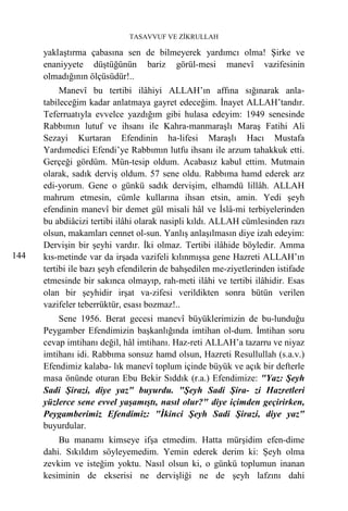 TASAVVUF VE ZİKRULLAH

      yaklaştırma çabasına sen de bilmeyerek yardımcı olma! Şirke ve
      enaniyyete düştüğünün bariz görül-mesi manevî vazifesinin
      olmadığının ölçüsüdür!..
           Manevî bu tertibi ilâhiyi ALLAH’ın affına sığınarak anla-
      tabileceğim kadar anlatmaya gayret edeceğim. İnayet ALLAH’tandır.
      Teferruatıyla evvelce yazdığım gibi hulasa edeyim: 1949 senesinde
      Rabbımın lutuf ve ihsanı ile Kahra-manmaraşlı Maraş Fatihi Ali
      Sezayi Kurtaran Efendinin ha-lifesi Maraşlı Hacı Mustafa
      Yardımedici Efendi’ye Rabbımın lutfu ihsanı ile arzum tahakkuk etti.
      Gerçeği gördüm. Mün-tesip oldum. Acabasız kabul ettim. Mutmain
      olarak, sadık derviş oldum. 57 sene oldu. Rabbıma hamd ederek arz
      edi-yorum. Gene o günkü sadık dervişim, elhamdü lillâh. ALLAH
      mahrum etmesin, cümle kullarına ihsan etsin, amin. Yedi şeyh
      efendinin manevî bir demet gül misali hâl ve İslâ-mi terbiyelerinden
      bu abdiâcizi tertibi ilâhi olarak nasipli kıldı. ALLAH cümlesinden razı
      olsun, makamları cennet ol-sun. Yanlış anlaşılmasın diye izah edeyim:
      Dervişin bir şeyhi vardır. İki olmaz. Tertibi ilâhide böyledir. Amma
144   kıs-metinde var da irşada vazifeli kılınmışsa gene Hazreti ALLAH’ın
      tertibi ile bazı şeyh efendilerin de bahşedilen me-ziyetlerinden istifade
      etmesinde bir sakınca olmayıp, rah-meti ilâhi ve tertibi ilâhidir. Esas
      olan bir şeyhidir irşat va-zifesi verildikten sonra bütün verilen
      vazifeler teberrüktür, esası bozmaz!..
          Sene 1956. Berat gecesi manevî büyüklerimizin de bu-lunduğu
      Peygamber Efendimizin başkanlığında imtihan ol-dum. İmtihan soru
      cevap imtihanı değil, hâl imtihanı. Haz-reti ALLAH’a tazarru ve niyaz
      imtihanı idi. Rabbıma sonsuz hamd olsun, Hazreti Resullullah (s.a.v.)
      Efendimiz kalaba- lık manevî toplum içinde büyük ve açık bir defterle
      masa önünde oturan Ebu Bekir Sıddık (r.a.) Efendimize: "Yaz: Şeyh
      Sadi Şirazi, diye yaz" buyurdu. "Şeyh Sadi Şira- zi Hazretleri
      yüzlerce sene evvel yaşamıştı, nasıl olur?" diye içimden geçirirken,
      Peygamberimiz Efendimiz: "İkinci Şeyh Sadi Şirazi, diye yaz"
      buyurdular.
          Bu manamı kimseye ifşa etmedim. Hatta mürşidim efen-dime
      dahi. Sıkıldım söyleyemedim. Yemin ederek derim ki: Şeyh olma
      zevkim ve isteğim yoktu. Nasıl olsun ki, o günkü toplumun inanan
      kesiminin de ekserisi ne dervişliği ne de şeyh lafzını dahi
 