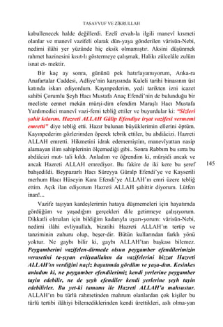 TASAVVUF VE ZİKRULLAH

kabullenecek halde değillerdi. Ezelî ervah-la ilgili manevî kısmeti
olanlar ve manevî vazifeli olarak dün-yaya gönderilen vârisün-Nebi,
nedimi ilâhi yer yüzünde hiç eksik olmamıştır. Aksini düşünmek
rahmet hazinesini kısıt-lı göstermeye çalışmak, Halikı zülcelâle zulüm
isnat et- mektir.
    Bir kaç ay sonra, gününü pek hatırlayamıyorum, Anka-ra
Anafartalar Caddesi, Adliye’nin karşısında Kuleli tarihi binasının üst
katında iskan ediyordum. Kayınpederim, yedi tarikten izni icazet
sahibi Çorumlu Şeyh Hacı Mustafa Anaç Efendi’nin de bulunduğu bir
mecliste cennet mekân mürşi-dim efendim Maraşlı Hacı Mustafa
Yardımedici manevî vazi-femi tebliğ ettiler ve buyurdular ki: “Sizleri
şahit kılarım. Hazreti ALLAH Gâlip Efendiye irşat vazifesi vermemi
emretti" diye tebliğ etti. Hazır bulunan büyüklerimin ellerini öptüm.
Kayınpederim gözlerimden öperek tebrik ettiler, bu abdiâcizi. Hazreti
ALLAH emretti. Hikmetini idrak edememiştim, manevîyattan nasip
alamayan ilim sahiplerinin ölçemediği gibi.. Sonra Rabbım bu sırra bu
abdiâcizi mut- tali kıldı. Anladım ve öğrendim ki, mürşidi ancak ve
ancak Hazreti ALLAH emrediyor. Bu fakire de iki kere bu şeref              145
bahşedildi. Beypazarlı Hacı Süreyya Güralp Efendi’ye ve Kayserili
merhum Hacı Hüseyin Kara Efendi’ye ALLAH’ın emri üzere tebliğ
ettim. Açık ilan ediyorum Hazreti ALLAH şahittir diyorum. Lütfen
inan!...
     Vazife taşıyan kardeşlerimin hataya düşmemeleri için hayatımda
gördüğüm ve yaşadığım gerçekleri dile getirmeye çalışıyorum.
Dikkatli olmaları için bildiğim kadarıyla uyarı-yorum: vârisün-Nebi,
nedimi ilâhi evliyaullah, bizatihi Hazreti ALLAH’ın tertip ve
tanziminin zuhuru olup, beşer-dir. Bütün kullarından farklı yönü
yoktur. Ne gaybı bilir ki, gaybı ALLAH’tan başkası bilemez.
Peygamberini vazifelen-dirmede olsun peygamber efendilerimizin
verasetini ta-şıyan evliyaullahın da vazifelerini bizzat Hazreti
ALLAH’ın verdiğini naçiz hayatımda gördüm ve yaşa-dım. Kesinkes
anladım ki, ne peygamber efendilerimiz kendi yerlerine peygamber
tayin edebilir, ne de şeyh efendiler kendi yerlerine şeyh tayin
edebilirler. Bu yet-ki tamamı ile Hazreti ALLAH’a mahsustur.
ALLAH’ın bu türlü rahmetinden mahrum olanlardan çok kişiler bu
türlü tertibi ilâhiyi bilemediklerinden kendi ürettikleri, aslı olma-yan
 