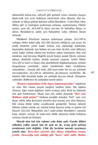 TASAVVUF VE ZİKRULLAH

tahammülü kalma-mış, safiyetli gibi görüntü veren, insanları pusuya
düşür-mek için avını bekleyen çıkarcıların eline düşmüş, dini ko-
nularda ve dünya görüşü dejenere edilen Beniâdem.. Lutfe-dilen vahyi
ilâhiyi akıl ve mantığına uydurmaya çalışmış, uyduramamış. Elbette
uymaz, uysa idi, ALLAH’ın elçisi vası-tası ile lutfedilen dünya ve
ahiret, Beniâdem’in salahı için bahşedilen vahyi ilâhilere lüzum
olmazdı.
    Maddenin felsefesini manaya uydurmaya çalışan, ALLAH’ın
varlığını lütfen kabul edip ALLAH elçisinin tebliği-ne yan çizen, bu
yönlü dindarlar yeteri kadar nefsine mal edemediği hakikatleri
hayatından dışlamak için bahane arı-yan, bazı nâ-ehil, emri ilâhiyeye
yeteri kadar intibak edeme-yen kişilerin nahoş tutumlarını dine mal
etmekten, mal bul-muş Mağribi misali hemen çarpık fikrine sermaye
edinen, dindarlık kisbesi altında anormal yaşayan, tertibi ilâhiyi
ALLAH’ın lutuf ve ihsanı olan güzelliklerle bağdaştıramayıp, nefsani
duygularının esaretinde, yalnız kendilerinin haklı ol-duklarını
zannedenler... Gerçek ehli tarik, ehlî tasavvufun her an yer yüzünde
mevcudiyetleri ALLAH’ın rahmetinin ek-silmeyen tecellisidir. Bu          147
rahmeti ilâhi kıyamete kadar yer yüzünde mevcut olacak. Olmaması
zulümdür. Rabbımızı bu zulümden tenzih ederiz.
     “Kıyamet kopmadıkça tövbe kapısı kapanmayacaktır” müjdesini
iyi anla. Her zaman arayan nasiplisi nasibini bulur. Hiç şüphen
olmasın. Eğer murat değilsen, mürit ol-maya çalış. Kula bu rahmetin
önü açık bırakılmıştır. Murat olan ruh, ruhlar aleminde “Ben sizin
Rabbınız değil miyim?” hitabına tereddüt etmeden “beli” yani evet
diyen ruhlar daha dereceleri yücelsin diye kazanç yeri olan dünyaya,
bilâ istisna bütün ruhlar cesedlenerek gönderildi. Sonsuz rahmeti
ilâhinin zuhuru olarak yer yüzünü kulun hayrına tertip ve tanzim etti
Hazreti ALLAH. Bahşedilen cüz’î irade-sinden Beniâdem’i sorumlu
kılıp, elçileri vasıtası ile meka-rimi ahlâk rahmetini bütün kullarına
sermaye olarak lut-fetmiştir.
    Murad olan kul için rahmet yolu daha açık. Gazabı ilâhiyi
celbeden yollar murat için de açık ise de, avam gi-bi nefsani
arzularının esiri değildir. Ufak bir kıvılcım muradı uyarmaya
yeterli olur. Dereceleri yücelsin diye dünya lutfedilmiş kazanç
yeridir. Tasavvufta izah edildiği gibi “kavis” tabir edilir. Ruhlar
 