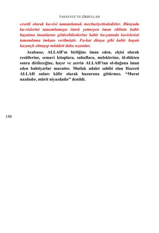 TASAVVUF VE ZİKRULLAH

      cesetli olarak ka-visi tamamlamak mecburiyetindedirler. Dünyada
      ka-vislerini tamamlamaya ömrü yetmeyen iman ehlinin kabir
      hayatına imanlarını götürebilenlerine kabir ha-yatında kavislerini
      tamamlama imkanı verilmiştir. Fa-kat dünya gibi kabir hayatı
      kazançlı olmayıp müddeti daha uzundur.
          Acabasız, ALLAH’ın birliğine iman eden, elçisi olarak
      resüllerine, semavi kitaplara, suhuflara, meleklerine, öl-dükten
      sonra dirileceğine, hayır ve şerrin ALLAH’tan ol-duğuna iman
      eden bahtiyarlar murattır. Mutlak adalet sahibi olan Hazreti
      ALLAH onları kâfir olarak huzuruna götürmez. “Murat
      nazdadır, mürit niyazdadır” denildi.




148
 