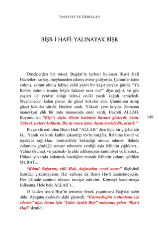 TASAVVUF VE ZİKRULLAH




            BİŞR-İ HAFÎ: YALINAYAK BİŞR




    Örneklerden bir misal. Bağdat’ta türbesi bulunan Bişr-i Hafî
Hazretleri sarhoş, meyhaneden çıkmış evine gidiyordu. Çamurlar içine
atılmış, çamur olmuş lafza-i celâl yazılı bir kağıt parçası gördü. “Ya
Rabbi, zatının ismine böyle hakaret reva mı?” diye çığlık ve göz
yaşları ile yerden aldığı lafza-i ce-lâl yazılı kağıdı temizledi.
Meyhaneden kalan parası ile güzel kokular aldı. Çamurunu arıtıp
güzel kokular sürdü. Bezlere sardı. Yüksek yere koydu. Zamanın
manevîyat ehli bir zata manasında emir verdi, Hazreti ALLAH.
Buyurdu ki: “Bişr’e söyle. Bizim ismimize hürmet gösterdi. Arıttı.         149
Yüksek yerlere kaldırdı. Biz de onun içini, dışını temizledik, arıttık.”
     Bu şerefe nail olan Bişr-i Hafî “ALLAH” diye öyle bir çığ-lık attı
ki... Yaralı ve kırık kalbin çıkardığı tövbe istiğfar, Rabbına hamd ve
teşekkür çığlıkları, ümitsizlikle beklediği amma rahmeti ilâhide
zuhurunu gördüğü sonsuz rahmetin verdiği aşkı ilâhinin çığlıkları...
Yalnız okumak ve yazmak- la elde edilemeyen samimiyet ve hikmet...
Hülasa yukarıda anlatmak istediğim muradı ilâhinin zuhuru görülen
MURAT...
    “Kâmil doğarmış ehli Hak, doğmadan evvel anası” ölçüsünü
hatırdan çıkarmayasın. Her sarhoşu da Bişr-i Ha-fi zannetmeyesin.
Her hâlinde samimi olmanı tavsiye ede-rim. Kimseyi kandırmaya
kalkışma. Hele hele ALLAH’ı...
    O halden sonra Bişr’in tertemiz örnek yaşantısına Bağ-dat şahit
oldu. Ayağına ayakkabı dahi giymedi. “Görmedi-ğim mahlukata eza
ederim” diye. Onun için “Yalın Ayaklı Bişr” anlamına gelen “Bişr-i
Hafî” denildi.
 