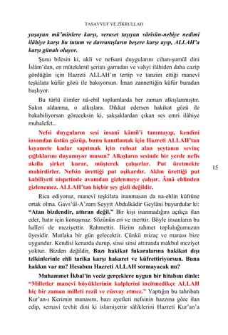 TASAVVUF VE ZİKRULLAH

yaşayan mü’minlere karşı, veraset taşıyan vãrisün-nebiye nedimi
ilâhiye karşı bu tutum ve davranışların beşere karşı ayıp, ALLAH’a
karşı günah oluyor.
    Şunu bilesin ki, akli ve nefsani duygularını cihan-şumül dini
İslâm’dan, en mütekâmil şeriatı garradan ve vahyi ilâhiden daha cazip
gördüğün için Hazreti ALLAH’ın tertip ve tanzim ettiği manevî
teşkilata küfür gözü ile bakıyorsun. İman zannettiğin küfür buradan
başlıyor.
    Bu türlü ilimler nâ-ehil toplumlarda her zaman alkışlanmıştır.
Sakın aldanma, o alkışlara. Dikkat edersen hakikat gözü ile
bakabiliyorsan göreceksin ki, şakşaklardan çıkan ses emri ilâhiye
muhalefet..
     Nefsi duyguların sesi insanî kâmil’i tanımayıp, kendini
insandan üstün görüp, bunu kanıtlamak için Hazreti ALLAH’tan
kıyamete kadar sapıtmak için ruhsat alan şeytanın sevinç
çığlıklarını duyamıyor musun? Alkışların sesinde bir yerde nefis
akılla şirket kurar, müşterek çalışırlar. Put üretmekte
                                                                         15
mahirdirler. Nefsin ürettiği put aşikardır. Aklın ürettiği put
kabiliyeti nispetinde avamdan gizlenmeye çalışır. Âmâ ehlinden
gizlenemez. ALLAH’tan hiçbir şey gizli değildir.
    Rica ediyoruz, manevî teşkilata inanmasan da na-ehlin küfrüne
ortak olma. Gavs’ül-A’zam Seyyit Abdulkâdir Geylâni buyurdular ki:
“Atan bizdendir, attıran değil.” Bir kişi inanmadığını açıkça ilan
eder, hatır için konuşmaz. Sözünün eri ve merttir. Böyle insanların bu
halleri de meziyettir. Rahmettir. Bizim rahmet topluluğumuzun
üyesidir. Mutlaka bir gün gelecektir. Çünkü mizaç ve manası bize
uygundur. Kendisi kenarda durup, sinsi sinsi attıranda makbul meziyet
yoktur. Bizden değildir, Bazı hakikat fukaralarına hakikat dışı
telkinlerinle ehli tarika karşı hakaret ve küfrettiriyorsun. Buna
hakkın var mı? Hesabını Hazreti ALLAH sormayacak mı?
    Muhammet İkbal’in veciz gerçeklere uygun bir hitabını dinle:
“Milletler manevî büyüklerinin kalplerini incitmedikçe ALLAH
hiç bir zaman milleti rezil ve rüsvay etmez.” Yaptığın bu tahribatı
Kur’an-ı Kerimin manasını, bazı ayetleri nefsinin hazzına göre ilan
edip, semavi tevhit dini ki islamiyettir sâliklerini Hazreti Kur’an’a
 