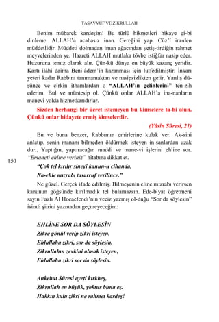 TASAVVUF VE ZİKRULLAH

          Benim mübarek kardeşim! Bu türlü hikmetleri hikaye gi-bi
      dinleme. ALLAH’a acabasız inan. Gereğini yap. Cüz’î ira-den
      müddetlidir. Müddeti dolmadan iman ağacından yetiş-tirdiğin rahmet
      meyvelerinden ye. Hazreti ALLAH mutlaka tövbe istiğfar nasip eder.
      Huzuruna temiz olarak alır. Çün-kü dünya en büyük kazanç yeridir.
      Kastı ilâhi daima Beni-âdem’in kazanması için lutfedilmiştir. İnkarı
      yeteri kadar Rabbını tanımamaktan ve nasipsizlikten gelir. Yanlış dü-
      şünce ve çirkin ithamlardan o “ALLAH’ın gelinlerini” ten-zih
      ederim. Bul ve müntesip ol. Çünkü onlar ALLAH’a ina-nanların
      manevî yolda hizmetkarıdırlar.
         Sizden herhangi bir ücret istemeyen bu kimselere ta-bi olun.
      Çünkü onlar hidayete ermiş kimselerdir.
                                                         (Yâsîn Sûresi, 21)
          Bu ve buna benzer, Rabbımın emirlerine kulak ver. Ak-sini
      anlatıp, senin mananı bilmeden öldürmek isteyen in-sanlardan uzak
      dur.. Yaptığın, yaptıracağın maddi ve mane-vi işlerini ehline sor.
      “Emaneti ehline veriniz” hitabına dikkat et.
150
          “Çok tel kırılır sineyi kanun-u cihanda,
          Na-ehle mızrabı tasarruf verilince.”
          Ne güzel. Gerçek ifade edilmiş. Bilmeyenin eline mızrabı verirsen
      kanunun göğsünde kırılmadık tel bulamazsın. Ede-biyat öğretmeni
      sayın Fazlı Al Hocaefendi’nin veciz yazmış ol-duğu “Sor da söylesin”
      isimli şiirini yazmadan geçmeyeceğim:


          EHLİNE SOR DA SÖYLESİN
          Zikre gönül verip zikri isteyen,
          Ehlullaha zikri, sor da söylesin.
          Zikrullahın zevkini almak isteyen,
          Ehlullaha zikri sor da söylesin.


          Ankebut Sûresi ayeti kırkbeş,
          Zikrullah en büyük, yoktur buna eş.
          Hakkın kulu zikri ne rahmet kardeş!
 