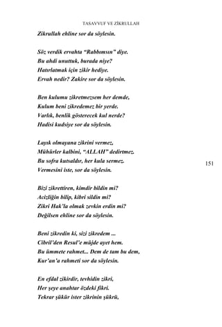 TASAVVUF VE ZİKRULLAH

Zikrullah ehline sor da söylesin.


Söz verdik ervahta “Rabbımsın” diye.
Bu ahdi unuttuk, burada niye?
Hatırlatmak için zikir hediye.
Ervah nedir? Zakire sor da söylesin.


Ben kulumu zikretmezsem her demde,
Kulum beni zikredemez bir yerde.
Varlık, benlik gösterecek kul nerde?
Hadisi kudsiye sor da söylesin.


Layık olmayana zikrini vermez,
Mühürler kalbini, “ALLAH” dedirtmez.
Bu sofra kutsaldır, her kula sermez.        151
Vermesini iste, sor da söylesin.


Bizi zikrettiren, kimdir bildin mi?
Acizliğin bilip, kibri sildin mi?
Zikri Hak’la olmak zevkin erdin mi?
Değilsen ehline sor da söylesin.


Beni zikredin ki, sizi zikredem ...
Cibril’den Resul’e müjde ayet hem.
Bu ümmete rahmet... Dem de tam bu dem,
Kur’an’a rahmeti sor da söylesin.


En efdal zikirdir, tevhidin zikri,
Her şeye anahtar özdeki fikri.
Tekrar şükür ister zikrinin şükrü,
 