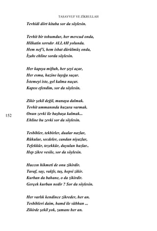 TASAVVUF VE ZİKRULLAH

      Tevhidi dört kitaba sor da söylesin.


      Tevhit bir tohumdur, her mevcud onda,
      Hilkatin sırrıdır ALLAH yolunda.
      Hem nef’i, hem isbat dürülmüş onda,
      İzahı ehline sorda söylesin.


      Her kapıya miftah, her şeyi açar,
      Her esma, hazine layığa saçar.
      İstemeyi iste, gel kalma naçar.
      Kapısı efendim, sor da söylesin.


      Zikir şekil değil, manaya dalmak.
      Tevhit ummanında huzura varmak.

152   Onun zevki ile başbaşa kalmak...
      Ehline bu zevki sor da söylesin.


      Tesbihler, tekbirler, dualar nazlar,
      Rükular, secdeler, candan niyazlar,
      Tefekkür, tezekkür, duyulan hazlar..
      Hep zikre vesile, sor da söylesin.


      Haccın hikmeti de onu zikirdir.
      Tavaf, say, vakfe, taş, hepsi zikir.
      Kurban da bahane, o da zikirdir.
      Gerçek kurban nedir ? Sor da söylesin.


      Her varlık kendince zikreder, her an.
      Tesbihleri daim, hamd ile sübhan ...
      Zikirde şekil yok, zamanı her an.
 