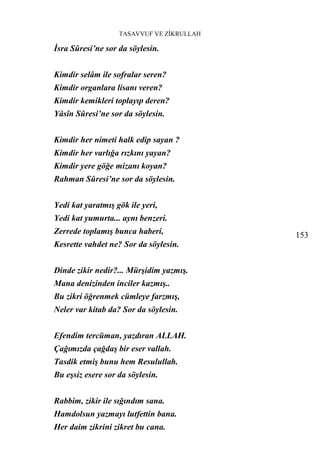 TASAVVUF VE ZİKRULLAH

İsra Sûresi’ne sor da söylesin.


Kimdir selâm ile sofralar seren?
Kimdir organlara lisanı veren?
Kimdir kemikleri toplayıp deren?
Yâsîn Sûresi’ne sor da söylesin.


Kimdir her nimeti halk edip sayan ?
Kimdir her varlığa rızkını yayan?
Kimdir yere göğe mizanı koyan?
Rahman Sûresi’ne sor da söylesin.


Yedi kat yaratmış gök ile yeri,
Yedi kat yumurta... aynı benzeri.
Zerrede toplamış bunca haberi,             153
Kesrette vahdet ne? Sor da söylesin.


Dinde zikir nedir?... Mürşidim yazmış.
Mana denizinden inciler kazmış..
Bu zikri öğrenmek cümleye farzmış,
Neler var kitab da? Sor da söylesin.


Efendim tercüman, yazdıran ALLAH.
Çağımızda çağdaş bir eser vallah.
Tasdik etmiş bunu hem Resulullah.
Bu eşsiz esere sor da söylesin.


Rabbim, zikir ile sığındım sana.
Hamdolsun yazmayı lutfettin bana.
Her daim zikrini zikret bu cana.
 