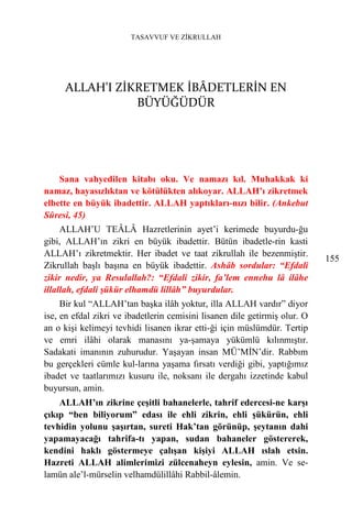 TASAVVUF VE ZİKRULLAH




     ALLAH'I ZİKRETMEK İBÂDETLERİN EN
                BÜYÜĞÜDÜR




    Sana vahyedilen kitabı oku. Ve namazı kıl. Muhakkak ki
namaz, hayasızlıktan ve kötülükten alıkoyar. ALLAH’ı zikretmek
elbette en büyük ibadettir. ALLAH yaptıkları-nızı bilir. (Ankebut
Sûresi, 45)
     ALLAH’U TEÂLÂ Hazretlerinin ayet’i kerimede buyurdu-ğu
gibi, ALLAH’ın zikri en büyük ibadettir. Bütün ibadetle-rin kasti
ALLAH’ı zikretmektir. Her ibadet ve taat zikrullah ile bezenmiştir.
                                                                            155
Zikrullah başlı başına en büyük ibadettir. Ashâb sordular: “Efdali
zikir nedir, ya Resulallah?: “Efdali zikir, fa’lem ennehu lâ ilâhe
illallah, efdali şükür elhamdü lillâh” buyurdular.
     Bir kul “ALLAH’tan başka ilâh yoktur, illa ALLAH vardır” diyor
ise, en efdal zikri ve ibadetlerin cemisini lisanen dile getirmiş olur. O
an o kişi kelimeyi tevhidi lisanen ikrar etti-ği için müslümdür. Tertip
ve emri ilâhi olarak manasını ya-şamaya yükümlü kılınmıştır.
Sadakati imanının zuhurudur. Yaşayan insan MÜ’MİN’dir. Rabbım
bu gerçekleri cümle kul-larına yaşama fırsatı verdiği gibi, yaptığımız
ibadet ve taatlarımızı kusuru ile, noksanı ile dergahı izzetinde kabul
buyursun, amin.
    ALLAH’ın zikrine çeşitli bahanelerle, tahrif edercesi-ne karşı
çıkıp “ben biliyorum” edası ile ehli zikrin, ehli şükürün, ehli
tevhidin yolunu şaşırtan, sureti Hak’tan görünüp, şeytanın dahi
yapamayacağı tahrifa-tı yapan, sudan bahaneler göstererek,
kendini haklı göstermeye çalışan kişiyi ALLAH ıslah etsin.
Hazreti ALLAH alimlerimizi zülcenaheyn eylesin, amin. Ve se-
lamün ale’l-mürselin velhamdülillâhi Rabbil-âlemin.
 