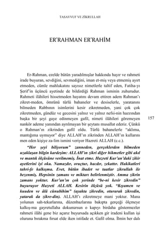 TASAVVUF VE ZİKRULLAH




                 ER’RAHMAN ER’RAHİM




    Er-Rahman, ezelde bütün yaradılmışlar hakkında hayır ve rahmeti
irade buyuran, sevdiğini, sevmediğini, iman et-miş veya etmemiş ayırt
etmeden, cümle mahlukatını sayısız nimetlerle taltif eden, Fatiha-yı
Şerif’in üçüncü ayetinde de bildirdiği Rahman isminin zuhurudur.
Rahmeti ilâhileri hissetmeden hayatını devam ettiren adem Rahman’ı
zikret-meden, ömrünü türlü bahaneler ve desiselerle, yaratanını
bilmeden Rabbının isimlerini kesir zikretmeden, yani çok çok
zikretmeden, gündüz ve gecesini yalnız ve yalnız nefsi-nin hazzından
başka bir şeyi gaye edinmeyen gafil, nimeti ilâhileri göremeyen            157
nankör ademe yanından ayrılmayan bir şeytanı musallat ederiz. Çünkü
o Rahman’ın zikrinden gafil oldu. Türlü bahanelerle “aklıma,
mantığıma uymuyor” diye ALLAH’ın zikrinden ALLAH’ın kullarını
men eden kişiye za-lim ismini veriyor Hazreti ALLAH (c.c.).
    “Her şeyi biliyorum” zanneden, gerçeklerden bilmeden
uzaklaşan bilgin kardeşim: ALLAH’ın zikri diğer hikmetler gibi akıl
ve mantık ölçüsüne verilmemiş. İnat etme. Hazreti Kur’an’daki zikir
ayetlerini iyi oku. Namazdır, oruçtur, hacdır, zekattır. Hakikatleri
tahri-fe kalkışma. Evet, bütün ibadet ve taatlar zikrullah ile
bezenmiş. Hepsinin zamanı ve miktarı belirlenmiştir. Amma zikrin
zamanı yoktur. Kur’an’ın çok yerinde “be-ni kesir zikredin”
buyuruyor Hazreti ALLAH. Kesirin ölçüsü yok. “Kıyamen ve
kuuden ve âlâ cünubihim” (ayakta zikredin, oturarak zikredin,
yatarak da zikre-din). ALLAH’ı zikretmeye mani yoktur. Mana
yolunun sah-tekarlarına, düzenbazlarına bakıpta gerçeği ölçmeye
kalkış-ma gayretullaha dokunursun o kapıyı birdaha göstermezler
rahmeti ilâhi gene biz açarız buyursada açıkken gir iradeni kullan işi
oluruna bırakma fırsat elde iken istifade et. Gafil olma. İlmin her dalı
 