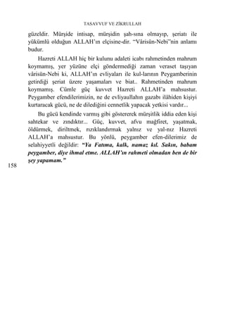TASAVVUF VE ZİKRULLAH

      güzeldir. Mürşide intisap, mürşidin şah-sına olmayıp, şeriatı ile
      yükümlü olduğun ALLAH’ın elçisine-dir. “Vârisün-Nebi”nin anlamı
      budur.
          Hazreti ALLAH hiç bir kulunu adaleti icabı rahmetinden mahrum
      koymamış, yer yüzüne elçi göndermediği zaman veraset taşıyan
      vârisün-Nebi ki, ALLAH’ın evliyaları ile kul-larının Peygamberinin
      getirdiği şeriat üzere yaşamaları ve biat.. Rahmetinden mahrum
      koymamış. Cümle güç kuvvet Hazreti ALLAH’a mahsustur.
      Peygamber efendilerimizin, ne de evliyaullahın gazabı ilâhiden kişiyi
      kurtaracak gücü, ne de dilediğini cennetlik yapacak yetkisi vardır...
          Bu gücü kendinde varmış gibi göstererek mürşitlik iddia eden kişi
      sahtekar ve zındıktır... Güç, kuvvet, afvu mağfiret, yaşatmak,
      öldürmek, diriltmek, rızıklandırmak yalnız ve yal-nız Hazreti
      ALLAH’a mahsustur. Bu yönlü, peygamber efen-dilerimiz de
      selahiyyetli değildir: “Ya Fatıma, kalk, namaz kıl. Sakın, babam
      peygamber, diye ihmal etme. ALLAH’ın rahmeti olmadan ben de bir
      şey yapamam.”
158
 