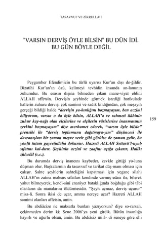 TASAVVUF VE ZİKRULLAH




 "VARSIN DERVİŞ ÖYLE BİLSİN" BU DÜN İDİ.
          BU GÜN BÖYLE DEĞİL




     Peygamber Efendimizin bu türlü uyarısı Kur’an dışı de-ğildir.
Bizatihi Kur’an’ın özü, kelimeyi tevhidin insanda an-lamının
zuhurudur. Bu esasın dışına bilmeden çıkan mane-viyat ehlini
ALLAH affetsin. Dervişin şeyhinde görmek istediği harikulade
hallerin zuhuru dervişi çok samimi ve sadık kıldığından, çok meşayih
gerçeği bildiği halde “dervişin ya-kınlığını bozmayayım, ben aczimi
biliyorum, varsın o da öyle bilsin, ALLAH’a ve rahmeti ilâhinin
                                                                        159
zuhur kay-nağı olan elçilerine ve elçilerin vârislerine inanmasının
zevkini bozmayayım” diye merhamet ederek, “varsın öyle bilsin”
prensibi ile “derviş toplumunu dağıtmaya-yım” düşüncesi ile
davranışları bir zaman meyve verir gibi görülse de zaman gelir, bu
yönlü tutum gayretullaha dokunur. Hazreti ALLAH Settarü’l-uyub
sıfatını kal-dırır. Şeyhinin aczini ve zaafını açığa çıkarır, Halikı
zülcelâl (c.c.).
     Bu durumda derviş inancını kaybeder, zevkle gittiği yo-luna
düşman olur. Başkalarının da tasavvuf ve tarikat düş-manı olması için
çalışır. Sahte şeyhlerin sahteliğini kapatması için yegane silahı
ALLAH’ın zatına mahsus sıfatları kendinde varmış edası ile, bilerek
yahut bilmeyerek, kendi-sini enaniyet bataklığında boğduğu gibi tâbi
olanların da manalarını öldürmesidir. “Şeyh uçmaz, derviş uçurur”
misa-li. Sonra ikisi de uçar, amma nereye uçar? Hazreti ALLAH
samimi olanları affetsin, amin.
    Bu abdiâcize ne maksatla bunları yazıyorsun? diye so-rarsan,
çekinmeden derim ki: Sene 2006’ya yeni girdik. Bütün insanlığa
hayırlı ve uğurlu olsun, amin. Bu abdiâciz milâ- di seneye göre elli
 