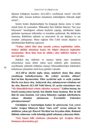 TASAVVUF VE ZİKRULLAH

     düşman kıldığının hesabını ALLAH’a verebilecek misin? ALLAH
     affetse dahi, masum kulların manalarını iteklediğinin farkında değil
     misin?...
          İsmini henüz düşünmediğim bu kitapçığı daima sitem ve kahır
     etmek kastı ile yazmadım. Maksadım bazı hakikat fukarası “her şeyi
     biliyorum” hastalığının zebunu kişilerin yaptığı, tahribattan başka
     görünüm taşımayan telkinatlar ve icraatları açıklamak. Bu abdiâcizin
     imanıma, Rabbimin rahmeti ve muaveneti ile şer düşünce ve şer
     icraatlar yaklaşamaz. Buna rağmen Ebu Cehil misali düşünce ve
     tahribatlardan Rabbıma sığınırım.
        “Yalnız zahiri ilmi olan onunla yetinen topluluklar zalim.
     Sadece ahlâklı olmaktan başka bir bilgisi olmayan toplumlar
     mazlumdur. Hem ilmi, hem de ahlâk-ı olan milletler hakim ve
     mes’ud olur.
         Hakikat dışı telkinler ve manayı tahrip eden icraatlarla
     milyonlarca mana ehlini ruhen taciz ettikleri gibi, imanlarını
     zayıflatarak yükümlü oldukları manayı bilemediklerinden hakikatleri
16
     katletmeye çalıştıkları tarih boyu görülen vakıadır.
         ALLAH’ın zikrini toplu olsun, münferit olsun ilim adına
     yasaklayıp katlediyorsunuz. Bu yetkiyi nereden aldınız?
     Kur’an’dan diyemezsiniz. Zikir ayetlerini açık ve seçik yazdım.
     Havfu reca üzere oku. Anlayarak oku, anlamıyorsan erbabına sor
     da, oku. Hazreti ALLAH Nahl Sûresi, 43. ayette emretmiyor mu:
     “Siz bilmediklerinizi erbabı zikirden sorunuz.” Lütfen hocam, bu
     bencil enaniyyetten kurtul. Sen ilminle bana lazımsın. Ben de hâl
     ilmi ile sana lazımım. Gel yoksa bilmeden yaptığın tahribatların
     enkazı      altından     çıkamazsın.     Üzerindeki     Enkazları
     göremiyormusun?
         Gördüğüm ve hatırladığım kadarı ile göstereyim. Gel, yeteri
     kadar Arapça bilmeyen fakat “men araf” sırrını anlayan bu
     abdiâcize yakın gel. Hazreti Mevlâna’nın feryadını dinle. Rahmeti
     ilâhinin zuhuruna vesile kılındığı gönül sultanına yakarışını dinle:
        “Gel, başını kille ıslattınsa yıkamadan gel. Ayağına diken
     batmışsa çıkarmadan gel.
 