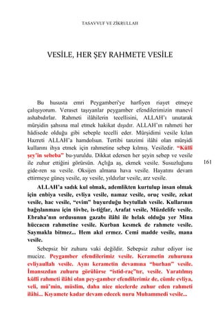 TASAVVUF VE ZİKRULLAH




        VESİLE, HER ŞEY RAHMETE VESİLE




     Bu hususta emri Peygamberi'ye harfiyen riayet etmeye
çalışıyorum. Veraset taşıyanlar peygamber efendilerimizin manevî
ashabıdırlar. Rahmeti ilâhilerin tecellisini, ALLAH’ı unutarak
mürşidin şahsına mal etmek hakikat dışıdır. ALLAH’ın rahmeti her
hâdisede olduğu gibi sebeple tecelli eder. Mürşidimi vesile kılan
Hazreti ALLAH’a hamdolsun. Tertibi tanzimi ilâhi olan mürşidi
kullarını ihya etmek için rahmetine sebep kılmış. Vesiledir. “Küllî
şey’in sebeba” bu-yuruldu. Dikkat edersen her şeyin sebep ve vesile
ile zuhur ettiğini görürsün. Açlığa aş, ekmek vesile. Susuzluğunu      161
gide-ren su vesile. Oksijen almana hava vesile. Hayatını devam
ettirmeye güneş vesile, ay vesile, yıldızlar vesile, arz vesile.
    ALLAH’a sadık kul olmak, ademlikten kurtulup insan olmak
için enbiya vesile, evliya vesile, namaz vesile, oruç vesile, zekat
vesile, hac vesile, “evim” buyurduğu beytullah vesile. Kullarının
bağışlanması için tövbe, is-tiğfar, Arafat vesile, Müzdelife vesile.
Ebraha’nın ordusunun gazabı ilâhi ile helak olduğu yer Mina
hüccacın rahmetine vesile. Kurban kesmek de rahmete vesile.
Saymakla bitmez... Hem akıl ermez. Cemi madde vesile, mana
vesile.
     Sebepsiz bir zuhuru vaki değildir. Sebepsiz zuhur ediyor ise
mucize. Peygamber efendilerimiz vesile. Kerametin zuhuruna
evliyaullah vesile. Aynı kerametin devamına “burhan” vesile.
İmansızdan zuhuru görülürse “istid-raç”tır, vesile. Yaratılmış
küllî rahmeti ilâhi olan pey-gamber efendilerimiz de, cümle evliya,
veli, mü’min, müslim, daha nice nicelerde zuhur eden rahmeti
ilâhi... Kıyamete kadar devam edecek nuru Muhammedi vesile...
 