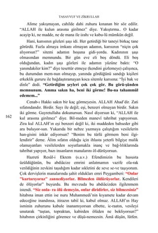 TASAVVUF VE ZİKRULLAH

          Alime yakışmayan, cahilde dahi zuhuru kınanan bir söz edilir.
      “ALLAH ile kulun arasına girilmez” diye. Yakıştırma.. O kadar
      acayip ki, ne madde, ne de mana ile izahı ve kabu-lü mümkün değil.
          Hani, karısının gözleri şaşı idi. Her getirdiği bir taneyi birkaç tane
      görürdü. Fazla almaya imkanı olmayan adamın, karısının “niçin çok
      alıyorsun?” sitemi adamın hoşuna gidi-yordu. Kadınının şaşı
      olmasından memnundu. Bir gün eve eli boş döndü. Eli boş
      olduğundan, kadın şaşı gözleri ile adamın yüzüne baktı: “O
      yanındakiler kim?” diye tesettür etmeye (kendini gizlemeye) çalışınca,
      bu durumdan mem-nun olmayıp, yanında gördüğünü sandığı kişileri
      erkeklik gururu ile bağdaştıramayan koca sitemle karısına: “İyi bak ve
      dinle” dedi. “Getirdiğim şeyleri çok çok gör. Bu görü-şünden
      memnunum. Amma sakın ha, beni iki görme! Bu-na tahammül
      edemem...”
           Cenab-ı Hakkı sakın bir kaç görmeyesin. ALLAH Ahad’dir. Zati
      sıfatındandır. Birdir. Sayı ile değil; eşi, benzeri olmayan birdir. Sakın
      iki görme. Gayretullaha dokunursun. Nasıl diyorsun ki, “ALLAH ile
162   kul arasına girilmez” diye. Bil-meden manevî tahribat yapıyorsun.
      Zira kul ALLAH’ın eşi benzeri değil ki, iki maddeden bahseder gibi
      ara buluyor-sun. Yukarıda bir nebze yazmaya çalıştığım vesilelerin
      han-gisini inkâr ediyorsun? “Benim bu türlü görmem beni ilgi-
      lendirir” deme. Âlim sıfatın olduğu için ihlasta yeterli bilgiye malik
      olamayanları vesilelerden soyutlamakla inanç ve bağ-lılıklarında
      tahribat yapıyor, bazı insanların manalarını öl-dürüyorsun.
           Hazreti Resûl-i Ekrem (s.a.v.) Efendimizin bu hususta
      üzüldüğünün, bu abdiâcize emrini anlatmamın vazife ola-rak
      verildiğinin zevkini taşıdığım kadar sıkletini de seve se-ve taşıyorum.
      Çok dervişlerin manalarında şahit oldukları emri Peygamberi: “Onlar
      "kurtarıyoruz" zannediyorlar. Bilmeden öldürüyorlar. Kendileri
      de ölüyorlar” buyurdu. Bu mevzuda bu abdiâcizden ilgilenmem
      istendi. “Siz onla- ra ölü demeyin, onlar diridirler, siz bilmezsiniz”
      hitabına iman ettin ise nuru Muhammedi’nin kıyamete kadar devam
      edeceğine inandınsa, itirazın tabiî ki, kabul olmaz. ALLAH’ın Hay
      isminin zuhurunu kabule inanamıyorsan elbette, ic-raatın, vesileyi
      unutarak “taştan, topraktan, kabirden ölüden ne bekliyorsun?”
      hitabının çirkinliğini göremez ve düşü-nemezsin. Âmâ düşün, lütfen.
 