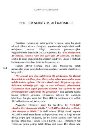 TASAVVUF VE ZİKRULLAH




              BEN İLİM ŞEHRİYİM, ALİ KAPISIDIR




           Tevatüren zamanımıza kadar gelmiş, kıyamete kadar bu yönlü
      rahmeti ilâhinin devam edeceğinin, yaşantımızda bu-gün dahi şahidi
      olduğumuz       rahmeti    ilâhiyi      yazmadan   geçemeyeceğim:
      Peygamberimiz Efendimiz (s.a.v.) buyurdular ki: “Ene mediynetün,
      Ali babuha. Anlamı: “Ben ilim şehri-yim, Ali kapısıdır. Bu hadisi
      şerifin de hasen olduğunun bu abdiâciz şahidiyim. Çünkü o mübarek
      kapının manevî vazifem itibari ile bir parçasıyım.
          Hazreti Aliyye’l-Murtaza (r.a.) Kufe Mescidi’nde sabah
164   namazından sonra mescidin kapısında durdular. Cemaate sitemle şöyle
      hitap ettiler:
          “Ey cemaat, ben sizin kalplerinizi ölü görüyorum. Siz Hazreti
      Resulullah’ın ashâbını görse idiniz, onlar sabah namazından sonra
      halaka halaka toplanır, ALLAH’ı zikrederlerdi. Rüzgarın esip, ağaç
      dallarının sallandığı gibi sağa ve sola sallanarak zikrederlerdi.
      Gözlerinden akan yaşlar giysilerini ıslatırdı. Ben siz-lerde bu hâli
      göremediğimden kalplerinizi ölü görüyorum” diye cemaate halaka
      halaka toplanıp, yaratanını zik-redenin kalbinin diri olduğunu
      bildirdiler. Bir gün sonra hain İbnü Mülcem tarafından şehit edildi.
      ALLAH şefaatına nail kılsın, amin.
           Peygamber Efendimiz hasen bir hadislerin de: “ALLAH’ı
      zikreden diri, zikretmeyen ölüdür.” “ALLAH’ın zikri olan ev diridir,
      zikir olmayan ev ölüdür.” Bu türlü rahmeti ilâhiyi bilerek hayatını
      ALLAH’ın emri üzere devam et-tirip yaşamak arzu ve isteği rahmeti
      ilâhiye doğru seni itekliyorsa, sen bu rahmet akımına kalbi diri bir
      mürşide intisa-bınla Hazreti Resûl-i Ekrem (s.a.v.) Efendimize biat
      vecibe-sini yerine getirip, taltifi ilâhiye nail olasın. Diri olasın. Ma-
 