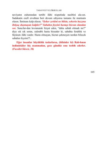 TASAVVUF VE ZİKRULLAH

neviyatın zuhurundan tertibi ilâhi nispetinde nasibini ala-sın.
Sadakatin ezelî ervahtan beri devam ediyorsa tamamı ile mutmain
olasın. İtminanı kalp olasın. “Seher zevkini ne bilsin, seherin hazzına
ihtiyaç duymayan kalpler?” Sabahın feyzini hastayı hicran olandan
sor. Sancılar-dan kıvranarak feryat eden, “daha sabah olmadı mı?”
diye sık sık soran, ızdırablı hasta hisseder ki, sabahta ferahlık ve
füyüzatı ilâhi vardır. Hasta olmayan, hicran çekmeyen nerden bilecek
sabahın feyzini?!..
    Eğer insanlar büyüklük taslarlarsa, (bilsinler ki) Rab-bının
indindekiler hiç usanmadan, gece gündüz onu tesbih ederler.
(Fussilet Sûresi, 38)




                                                                          165
 