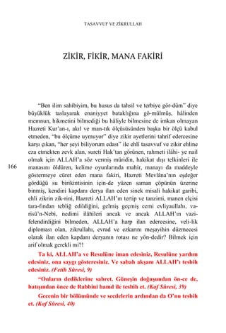 TASAVVUF VE ZİKRULLAH




                     ZİKİR, FİKİR, MANA FAKİRİ




           “Ben ilim sahibiyim, bu husus da tahsil ve terbiye gör-düm” diye
      büyüklük taslayarak enaniyyet bataklığına gö-mülmüş, hâlinden
      memnun, hikmetini bilmediği bu hâliyle bilmesine de imkan olmayan
      Hazreti Kur’an-ı, akıl ve man-tık ölçüsüsünden başka bir ölçü kabul
      etmeden, “bu ölçüme uymuyor” diye zikir ayetlerini tahrif edercesine
      karşı çıkan, “her şeyi biliyorum edası” ile ehlî tasavvuf ve zikir ehline
      eza etmekten zevk alan, sureti Hak’tan görünen, rahmeti ilâhi- ye nail
      olmak için ALLAH’a söz vermiş müridin, hakikat dışı telkinleri ile
166   manasını öldüren, kelime oyunlarında mahir, manayı da maddeyle
      göstermeye cüret eden mana fakiri, Hazreti Mevlâna’nın eşdeğer
      gördüğü su birikintisinin için-de yüzen saman çöpünün üzerine
      binmiş, kendini kapdanı derya ilan eden sinek misali hakikat garibi,
      ehli zikrin zik-rini, Hazreti ALLAH’ın tertip ve tanzimi, manen elçisi
      tara-fından tebliğ edildiğini, gelmiş geçmiş cemi evliyaullahı, va-
      risü’n-Nebi, nedimi ilâhileri ancak ve ancak ALLAH’ın vazi-
      felendirdiğini bilmeden, ALLAH’a harp ilan edercesine, veli-lik
      diploması olan, zikrullahı, evrad ve ezkarını meşayihin düzmecesi
      olarak ilan eden kapdanı deryanın rotası ne yön-dedir? Bilmek için
      arif olmak gerekli mi?!
          Ta ki, ALLAH’a ve Resulüne iman edesiniz, Resulüne yardım
      edesiniz, ona saygı gösteresiniz. Ve sabah akşam ALLAH’ı tesbih
      edesiniz. (Fetih Sûresi, 9)
          “Onların dediklerine sabret. Güneşin doğuşundan ön-ce de,
      batışından önce de Rabbini hamd ile tesbih et. (Kaf Sûresi, 39)
           Gecenin bir bölümünde ve secdelerin ardından da O’nu tesbih
      et. (Kaf Sûresi, 40)
 