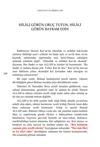TASAVVUF VE ZİKRULLAH




            HİLÂLİ GÖRÜN ORUÇ TUTUN, HİLÂLİ
                   GÖRÜN BAYRAM EDİN




          Rabbımızın Hazreti Kur’an’da zikrullah ve tesbihat hak-kında
      yüzlerce lütfettiği ayet’i celileler bu kadar açık ve sa-rih iken, tevile
      kaçmak, anlamından saptırmakla neyi kanıt-lamaya çalıştığını
      anlamak mümkün değil!. “Zikrullah ve tesbihat Kur’an okumak”
      diyorsun. Her ibadet ve taat ALLAH’ın isimleri ile bezenmiştir. “Bu
      ibadet ve taatlara lüzum yok. Yalnız Kur’an oku.” Kur’an’da mevcut
      emri ilâhilerin yalnız okumakla kul üzerinden sakıt olacağını mı
168   anlatmaya çalışıyorsun?
         Bir espri vardır. Bektaşi kardeşlerimi tenzih ederim: Adamın
      dövüldüğünü gören Bektaşi merakla niçin dövdüklerini sordu.
          Nükteleri ile Nasreddin Hoca misali insanları güldürerek, suya
      sabuna dokunmadan, gerçekleri espri ile anlatan bu yönlü, Hazreti
      ALLAH’ın rahmet sıfatının tecelli ettiği ender zuhur eden simalar az
      da olsa yer yüzünde noksan değildir.
           ALLAH’ın bu türlü ayetleri halk ettiği bütün alemde ya-ratılışın
      sebebi olan adem, rahmet hazinesine vesile kıldığı Hazreti insan daha
      bariz zuhuruna vesile kılınmıştır. Tertip ve tanzim Hazreti
      ALLAH’ındır. Rahmeti ilâhiye vesile ola- rak yaratılan seçkin kulların
      fıkra ve esprilerinde gazabı ilâ-hiyi o bahtiyarların icraatlerinde
      bulamazsın. Gayrısını gör-mek lüzumlu ise tasavvufsuz, tarikatsız,
      marifetullahtan kısmet alamamış ilim sahiplerine sor. Kişi mizacı ve
      karakteri ne yöne meyyal ise nasibini oradan alır. “Ben kulumun
      zannına göre tecelli ederim" buyruğunun zuhurudur. "Dervişin fikri
      ne ise zikri odur” denildiğinin zuhurunu her kişinin konuşmasında,
      illâ icraatında görmek mümkün.
 