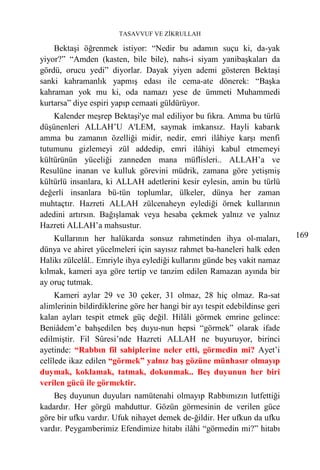 TASAVVUF VE ZİKRULLAH

    Bektaşi öğrenmek istiyor: “Nedir bu adamın suçu ki, da-yak
yiyor?” “Amden (kasten, bile bile), nahs-i siyam yanibaşkaları da
gördü, orucu yedi” diyorlar. Dayak yiyen ademi gösteren Bektaşi
sanki kahramanlık yapmış edası ile cema-ate dönerek: “Başka
kahraman yok mu ki, oda namazı yese de ümmeti Muhammedi
kurtarsa” diye espiri yapıp cemaati güldürüyor.
    Kalender meşrep Bektaşi'ye mal ediliyor bu fıkra. Amma bu türlü
düşünenleri ALLAH’U A'LEM, saymak imkansız. Hayli kabarık
amma bu zamanın özelliği midir, nedir, emri ilâhiye karşı menfi
tutumunu gizlemeyi zül addedip, emri ilâhiyi kabul etmemeyi
kültürünün yüceliği zanneden mana müflisleri.. ALLAH’a ve
Resulüne inanan ve kulluk görevini müdrik, zamana göre yetişmiş
kültürlü insanlara, ki ALLAH adetlerini kesir eylesin, amin bu türlü
değerli insanlara bü-tün toplumlar, ülkeler, dünya her zaman
muhtaçtır. Hazreti ALLAH zülcenaheyn eylediği örnek kullarının
adedini artırsın. Bağışlamak veya hesaba çekmek yalnız ve yalnız
Hazreti ALLAH’a mahsustur.
    Kullarının her halükarda sonsuz rahmetinden ihya ol-maları,              169
dünya ve ahiret yücelmeleri için sayısız rahmet ba-haneleri halk eden
Halikı zülcelâl.. Emriyle ihya eylediği kullarını günde beş vakit namaz
kılmak, kameri aya göre tertip ve tanzim edilen Ramazan ayında bir
ay oruç tutmak.
     Kameri aylar 29 ve 30 çeker, 31 olmaz, 28 hiç olmaz. Ra-sat
alimlerinin bildirdiklerine göre her hangi bir ayı tespit edebildinse geri
kalan ayları tespit etmek güç değil. Hilâli görmek emrine gelince:
Beniâdem’e bahşedilen beş duyu-nun hepsi “görmek” olarak ifade
edilmiştir. Fil Sûresi’nde Hazreti ALLAH ne buyuruyor, birinci
ayetinde: “Rabbın fil sahiplerine neler etti, görmedin mi? Ayet’i
celîlede ikaz edilen “görmek” yalnız baş gözüne münhasır olmayıp
duymak, koklamak, tatmak, dokunmak.. Beş duyunun her biri
verilen gücü ile görmektir.
    Beş duyunun duyuları namütenahi olmayıp Rabbımızın lutfettiği
kadardır. Her görgü mahduttur. Gözün görmesinin de verilen güce
göre bir ufku vardır. Ufuk nihayet demek de-ğildir. Her ufkun da ufku
vardır. Peygamberimiz Efendimize hitabı ilâhi “görmedin mi?” hitabı
 