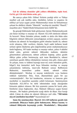 TASAVVUF VE ZİKRULLAH

    Gel de ufalmış ekmekler gibi yollara döküldüm, topla beni.
Gel ki, gel. Git sözü bitsin artık, gel...
     Bu sancıyı çeken bilir. Gülme! Sizlerin yazdığı tefsir ve Türkçe
mealleri çok çok tetebbu eden, ilmihâlini, kelime ve yaşantısı ile
edilleyi şer’iyeye uygun şeriatı Muhammediyi imanı ile birleştirmeye
çalışan bu abdiâciz itikatta “Maturidi,” mezhep de (amelde) “Hanefi,”
meşrebim alevi “Kâdirî-Rufaî birleşiminin kolu Gâlibî”dir.
     Şu gerçeği bildirmede faide görüyorum: Şeriatı Muhammediyyede
yüz küsur mezhep ve meşrep var. Hazreti ALLAH cümlesini rahmeti
ile bezesin!. Mana ilminden yoksun, madde ve akılcı din ihdas eden
bilgelerin rahmeti ilâhiyenin sonsuzluğunun zevkini yaşayan, samimi
kullarını da rahmeti ile bezediğinin garibi olmaları hasebi ile, rahmet
zevki almamış, ilâhi vazifesiz, ölçüsüz, hayli sadık kullarını kendi
nefsani eğitim ölçülerine göre değerlendirip şeriatı muhammediyyeye
ümüt bağlamış, 105 kadar meshep ve meşrep varken, yalnız 4 adedini
kabul eden, gerisini rahmeti ilâhiyeden mahrum, dalalette
göstermekten çekinmeyen, rahmet yollarını kapatıp, yalnız gazabı
ilâhiye giden yolları benimseyip, açık tutan Beniâdem’in, rahmet          17
yaratılışını gazabı ilâhiye dönüştürme memuru imiş gibi, olanca gücü
ile çalışan, mana ve ledünni kaynağı tasavvuf, sıratı müstakim garibi,
bilge(!) kişi ümmetleri tarih boyu bilmeden mezhep ve meşrep
çatışmalarına iteklemiş, tasavvufa Rahmeti sonsuz Rabbımızın
Rahmetini,      tasarrufunu     yedine    alarak,    rahmeti      zulme
dönüştürmüştür!.. Mezhep ve meşrep tenkitleriyle veya bunların
reddiyle toplumlara fitne, fesat, düşmanlıktan gayrı bir şey
verememişlerdir!.. Her kul karakterine, mizacına ve inancına göre
mezhebini ve meşrebini seçmekte yetkili kılınmıştır. Samimiyetinin
ölçüsünde ALLAH’ın bu türlü rahmetinden nasip alacağından
kimsenin şüphesi olmasın. Bir kişi çeşmenin yanına bir kazık çaktı,
binitlerini oraya bağlasınlar, diye. Rahmeti ilâhiyeye uygun hizmet
olmuştu... Bir başkası görmüyenin ayağı takılır da düşer, diye kazığı
söktü. Çakan da söken de rahmeti ilâhiyeye nail oldu. “Mü’minin
niyyeti amelinden hayırlıdır” buyurulmadı mı?
   Şunu hiç unutmayalım: Hazreti ALLAH kullarını gazabı için
yaratmadı. Dünyaya başka gözle bakmayasın. Dünya kazanç ve
rahmeti ilâhiyenin kaynaştığı yerdir. Mendubdur!... Dünyadaki
 
