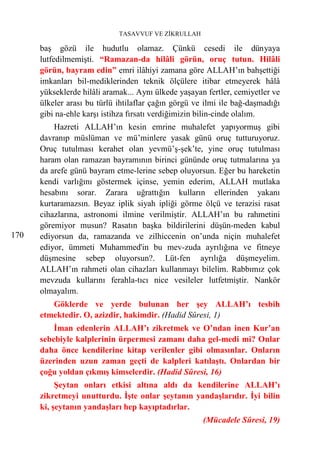 TASAVVUF VE ZİKRULLAH

      baş gözü ile hudutlu olamaz. Çünkü cesedi ile dünyaya
      lutfedilmemişti. “Ramazan-da hilâli görün, oruç tutun. Hilâli
      görün, bayram edin” emri ilâhiyi zamana göre ALLAH’ın bahşettiği
      imkanları bil-mediklerinden teknik ölçülere itibar etmeyerek hâlâ
      yükseklerde hilâli aramak... Aynı ülkede yaşayan fertler, cemiyetler ve
      ülkeler arası bu türlü ihtilaflar çağın görgü ve ilmi ile bağ-daşmadığı
      gibi na-ehle karşı istihza fırsatı verdiğimizin bilin-cinde olalım.
          Hazreti ALLAH’ın kesin emrine muhalefet yapıyormuş gibi
      davranıp müslüman ve mü’minlere yasak günü oruç tutturuyoruz.
      Oruç tutulması kerahet olan yevmü’ş-şek’te, yine oruç tutulması
      haram olan ramazan bayramının birinci gününde oruç tutmalarına ya
      da arefe günü bayram etme-lerine sebep oluyorsun. Eğer bu hareketin
      kendi varlığını göstermek içinse, yemin ederim, ALLAH mutlaka
      hesabını sorar. Zarara uğrattığın kulların ellerinden yakanı
      kurtaramazsın. Beyaz iplik siyah ipliği görme ölçü ve terazisi rasat
      cihazlarına, astronomi ilmine verilmiştir. ALLAH’ın bu rahmetini
      göremiyor musun? Rasatın başka bildirilerini düşün-meden kabul
170   ediyorsun da, ramazanda ve zilhiccenin on’unda niçin muhalefet
      ediyor, ümmeti Muhammed'in bu mev-zuda ayrılığına ve fitneye
      düşmesine sebep oluyorsun?. Lüt-fen ayrılığa düşmeyelim.
      ALLAH’ın rahmeti olan cihazları kullanmayı bilelim. Rabbımız çok
      mevzuda kullarını ferahla-tıcı nice vesileler lutfetmiştir. Nankör
      olmayalım.
         Göklerde ve yerde bulunan her şey ALLAH’ı tesbih
      etmektedir. O, azizdir, hakimdir. (Hadid Sûresi, 1)
          İman edenlerin ALLAH’ı zikretmek ve O’ndan inen Kur’an
      sebebiyle kalplerinin ürpermesi zamanı daha gel-medi mi? Onlar
      daha önce kendilerine kitap verilenler gibi olmasınlar. Onların
      üzerinden uzun zaman geçti de kalpleri katılaştı. Onlardan bir
      çoğu yoldan çıkmış kimselerdir. (Hadid Sûresi, 16)
           Şeytan onları etkisi altına aldı da kendilerine ALLAH’ı
      zikretmeyi unutturdu. İşte onlar şeytanın yandaşlarıdır. İyi bilin
      ki, şeytanın yandaşları hep kayıptadırlar.
                                                      (Mücadele Sûresi, 19)
 