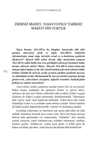 TASAVVUF VE ZİKRULLAH




        ZİKİRSİZ İBADET, TASAVVUFSUZ TARİKSİZ
                   SEMÂVİ DİN YOKTUR




          Sayın hocam, ALLAH’ın bu hitapları karşısında ehli zikri
      perişan edercesine ferdi ve toplu ALLAH’ın isimlerini
      zikretmelerine mani olup, dervişin evrad ve ez-karlarına şeyhlerin
      düzmecesi” diyerek hâlâ zulme devam edip, manevîyatı yaşayan
      ALLAH’ın sadık kulla-rına reva gördüğün işkenceyi kıyamete kadar
      devam ettirecek misin? Hayır.. Hazreti ALLAH’ın buna müsa-ade
      etmeyeceğini bugün az da olsa ahvali alemde gör-mek kehanet değil.
172
      Kelâm-ı Kadim’de mevcut, arzda zu-huru görülen ayetlerde mevcut,
      en mütekâmil şeriatı Muhammedi'de mevcut mistik yaşantıyı hurafe
      göstere-rek, çıkarcıların kucağına safiyetli insanları itekledi-ğinin
      farkına ne zaman varacaksın?
           Tasavvufsuz mistik yaşantının dışında semavi din mi arı-yorsun?
      Robot misali, maddeden öte gitmeyen felsefe ve yal-nız akılcı,
      içtihatsız din olur mu? Muasır milletlerin elde et-tikleri, İslâm’a uygun
      yönlerini de İslâm’a uygun göremedik, kabullenemedik. Teknolojiyi
      dahi “gâvur icadı” diye korka-rak kullandık. Yahut takva ehli olarak
      teknolojiyi evden ve iş yerinden uzak tutmaya çalıştık. Güzel sanatları
      da İslâmi açıdan değerlendiremedik. Tamamı ile dışlamaya çalıştık.
           Çocukluk yıllarımda, iyi hatırlarım çok şeyler gibi kibrit de ithal
      edilirdi. Kutuların üzerinde deve resmi vardı. Deve-nin başını kazıyıp
      belirsiz hale getirmeden eve sokmazlardı. “Günahtır” diye masada
      yemek yemeyen, kaşık kullanma-yan, koltukta oturmayan, mobilya
      üretilen yerlere “küfürha-ne” ismini layık gören ve küfür gözü ile
      bakan zavallılar gör-düm. Azda olsa kıyıda köşede hâlâ bulabilirsin
 