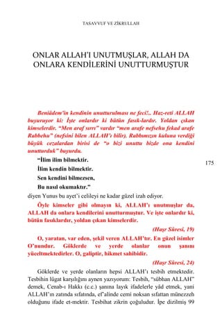 TASAVVUF VE ZİKRULLAH




  ONLAR ALLAH’I UNUTMUŞLAR, ALLAH DA
  ONLARA KENDİLERİNİ UNUTTURMUŞTUR




   Beniâdem'in kendinin unutturulması ne feci!.. Haz-reti ALLAH
buyuruyor ki: İşte onlardır ki bütün fasık-lardır. Yoldan çıkan
kimselerdir. “Men araf sırrı” vardır “men arafe nefsehu fekad arafe
Rabbehu” (nefsini bilen ALLAH’ı bilir). Rabbımızın kuluna verdiği
büyük cezalardan birisi de “o bizi unuttu bizde ona kendini
unutturduk” buyurdu.
    “İlim ilim bilmektir.
                                                                         175
    İlim kendin bilmektir.
    Sen kendini bilmezsen,
    Bu nasıl okumaktır.”
diyen Yunus bu ayet’i celileyi ne kadar güzel izah ediyor.
   Öyle kimseler gibi olmayın ki, ALLAH’ı unutmuşlar da,
ALLAH da onlara kendilerini unutturmuştur. Ve işte onlardır ki,
bütün fasıklardır, yoldan çıkan kimselerdir.
                                                     (Haşr Sûresi, 19)
   O, yaratan, var eden, şekil veren ALLAH’tır. En güzel isimler
O’nundur. Göklerde ve yerde olanlar onun şanını
yüceltmektedirler. O, galiptir, hikmet sahibidir.
                                                     (Haşr Sûresi, 24)
    Göklerde ve yerde olanların hepsi ALLAH’ı tesbih etmektedir.
Tesbihin lügat karşılığını aynen yazıyorum: Tesbih, “sübhan ALLAH”
demek, Cenab-ı Hakkı (c.c.) şanına layık ifadelerle yâd etmek, yani
ALLAH’ın zatında sıfatında, ef’alinde cemi noksan sıfattan münezzeh
olduğunu ifade et-mektir. Tesbihat zikrin çoğuludur. İpe dizilmiş 99
 