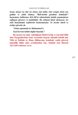 TASAVVUF VE ZİKRULLAH

insan, mizacı ne olur ise olsun, ister fakir, ister zengin olsun asi,
gaddar ve zalim olamaz. “Rah-metim gazabımı örtmüştür”
buyurması, kullarının ALLAH’ın rahmetinden ümitle yaşamalarını
sağlayan güvence ve taahhüttür. Bu rahmeti idrak edemeyen- ler
ruhi bunalımdan nefislerini kurtaramazlar. Ne ka-dar tahsil ve
terbiye görseler de.
    “Yolun uğramadı ise Muhammed’e,
    Geçti kervan kaldın dağlar başında.”
    Bu uyarıyı iyi anla. Anladığının ölçüsü tertip ve tan-zimi ilâhi
olan Peygamberinin irşat verasetini taşıyan mürşidi kâmili bul.
Tâbi ol. İstifade et. Haşa, ilâhlaş-mış, kendinde varlık görerek
mürşitlik iddia eden za-lımlardan kaç. Samimi isen Hazreti
ALLAH’a müraca- at et.




                                                                        177
 
