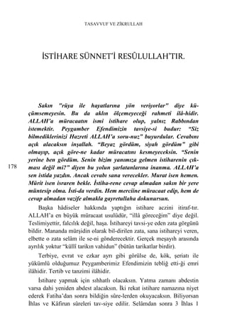 TASAVVUF VE ZİKRULLAH




           İSTİHARE SÜNNET’İ RESÛLULLAH’TIR.




          Sakın "rüya ile hayatlarına yön veriyorlar" diye kü-
      çümsemeyesin. Bu da aklın ölçemeyeceği rahmeti ilâ-hidir.
      ALLAH’a müracaatın ismi istihare olup, yalnız Rabbından
      istemektir. Peygamber Efendimizin tavsiye-si budur: “Siz
      bilmediklerinizi Hazreti ALLAH’a soru-nuz” buyurdular. Cevabını
      açık alacaksın inşallah. “Beyaz gördüm, siyah gördüm” gibi
      olmayıp, açık göre-ne kadar müracatını kesmeyeceksin. “Senin
      yerine ben gördüm. Senin bizim yanımıza gelmen istiharenin çık-
178   ması değil mi?” diyen bu yolun şarlatanlarına inanma. ALLAH’a
      sen istida yazdın. Ancak cevabı sana verecekler. Murat isen hemen.
      Mürit isen israren bekle. İstiha-rene cevap almadan sakın bir yere
      müntesip olma. İsti-da verdin. Hem merciine müracaat edip, hem de
      cevap almadan vazife almakla gayretullaha dokunursun.
          Başka hâdiseler hakkında yaptığın istihare aczini itiraf-tır.
      ALLAH’a en büyük müracaat usulüdür, “illâ göreceğim” diye değil.
      Teslimiyettir, falcılık değil, haşa. İstihareyi tavsi-ye eden zata görgünü
      bildir. Mananda mürşidin olarak bil-dirilen zata, sana istihareyi veren,
      elbette o zata selâm ile se-ni gönderecektir. Gerçek meşayıh arasında
      ayrılık yoktur “küllî tarikın vahidun” (bütün tarikatlar birdir).
           Terbiye, evrat ve ezkar ayrı gibi görülse de, kök, şeriatı ile
      yükümlü olduğumuz Peygamberimiz Efendimizin tebliğ etti-ği emri
      ilâhidir. Tertib ve tanzimi ilâhidir.
          İstihare yapmak için sıhhatlı olacaksın. Yatma zamanı abdestin
      varsa dahi yeniden abdest alacaksın. İki rekat istihare namazına niyet
      ederek Fatiha’dan sonra bildiğin sûre-lerden okuyacaksın. Biliyorsan
      İhlas ve Kâfirun sûreleri tav-siye edilir. Selâmdan sonra 3 İhlas 1
 
