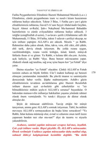 TASAVVUF VE ZİKRULLAH

Fatiha Peygamberimiz Efendimiz Hazreti Muhammed Mustafa (s.a.v.)
Efendimize, cümle peygamberanı izam ve rusul-i kiram hazeratının
ruhlarına hediye edeceksin. Tekrar 3 İhlas, 1 Fatiha çar-ı yar-i güzin
efendilerimizin ruhlarına, Gavsü’l-A’zam Seyyit Abdul-kadir Geylâni,
Seyyit Ahmet er-Rufaî, Şah-ı Nakşibend Mu-hammed Bahaddin
hazretlerinin ve cümle evliyaullahın ruhlarına hediye edilecek. 3
istiğfar (estağfirullah el-azim), 3 sa-lavat-ı şerife (Allahümme salli âlâ
Muhammed), 11 İhlas, 10 Fatiha, tekrar 3 salavat-ı şerifeyi okuyup, ne
için istihare yaptığını ALLAH’a arz edecek. Mesela “ ya Rabbi.
Rahmetine daha yakın olmak, ihlas, takva, vera, ehli zikir, ehli şükür,
ehli tarik, derviş olmak istiyorum. Bu yolda rızana uygun,
vazifelendirdiğin, rızana vesile kıldığın, üstad, kâmil, mürşi-di
lütfunla ihsan et ve göster. Ya Rabbi, o kuluna tâbi ola-yım. Acizim,
açık lutfeyle, ya Rabbi “diye. Buna benzer mü-racaatını yapar.
Abdestli olarak sağ tarafına, sağ avuç içine başını kor “ya Fettah” diye
yatar.
     Daima niyazları “ya Fettah” olacaktır. Çünkü ALLAH’ın Fettah
isminin zuhuru en büyük fetihtir. Cüz’î iradeni kullanıp eşi benzeri         179
olmayan yaratanından istemekdir. Bu yön-lü imanın ve samimiyetin
derecesinde haber verilir. Şüphe mahrumiyettir. Ashâb-ı güzin
efendilerimizin tevatüren an-lattıklarına göre Hazreti Resulullah
istihare duasını ayet ez-berletir gibi ezberlettiler ve "siz
bilmedikleriniz mühim şeyle-ri ALLAH’a sorunuz" buyurdular. O
bakımdan mutasavvıfın istihareye hakikatları yaşama yönünde rahmet
olarak önem vermişlerdir. Ve turuk-i âliyyeye de düstur olarak
almışlar-dır.
    Şöyle de müracaat edebilirsin. Tasvip ettiğin bir mürşit
tanıyorsun, amma gene ALLAH’a sormak istiyorsun. Tabiî, bu mühim
mevzuyu ALLAH’a sormayacaksın da başka kime soracaksın? “Ya
Rabbi, falan kuluna müntesip olur, evrad ve ezkarımı onun tarifi üzere
yaparsam benden razı olur mu-sun?” diye de tazarru ve niyazla
yakarabilirsin.
   Acabasız, samimi yapılan müracaat cevapsız kal-maz, inşallah.
Çok çeşit istihare vardır. Hepsi güzeldir. Öz ALLAH’a müracaattır.
Örnek verilmiştir Usulünce yapılan müracaatlar daha makbul olup,
rahmeti ilâhi-yi kalıplaştırmak kesinlikle değildir. “Bu türlü
 