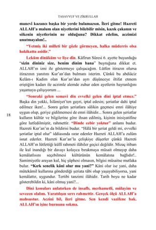 TASAVVUF VE ZİKRULLAH

     manevî kazancı başka bir yerde bulamazsın. İleri gitme! Hazreti
     ALLAH’a malum olan niyetlerini bilebilir misin, kazık çakanın ve
     sökenin niyetlerinin ne olduğunu? Dikkat edelim, aczimizi
     unutmayalım!..
        “Yetmiş iki milleti bir gözle görmeyen, halka müderris olsa
     hakikatta asidir.”
          Leküm dinüküm ve liye dîn. Kâfirun Sûresi 6. ayette buyurduğu
     “sizin dininiz size, benim dinim bana” buyruğuna dikkat et.
     ALLAH’ın izni ile göstermeye çalışacağım. Lütfen itirazın olursa
     itirazının yanıtını Kur’an’dan bulmanı isterim. Çünkü bu abdiâciz
     Kelâm-ı Kadim olan Kur’an’dan ayrı düşünceye iltifat etmem
     eriştiğim kadarı ile aczimle alemde zuhur eden ayetlerin hayranlığını
     yaşamaya çalışıyorum ...
         “Sonraki gelen semavi din evvelki gelen dini iptal etmez.”
     Başka din yokki, İslâmiyet’ten gayri, iptal edesin; şeriatlar dahi iptal
     edilmez iken!... Sonra gelen şeriatlara sâlikin geçmesi emri ilâhiye
     uygun olup, geriye gidilmemesi de emri ilâhidir... Sonra gelen şeriatlar
18
     kulların kültür ve bilgilerine göre ihsan edilmiş, kişinin inisiyatifine
     göre lutfedilmiştir, rahmettir. “Dinde cebir yoktur” anlamı budur.
     Hazreti Kur’an’ın da bildirisi budur. “Hâlâ bir şeriat geldi mi, evvelki
     şeriatlar iptal olur” iddiasında ısrar edenler Hazreti ALLAH’a zulüm
     isnat ederler. Hazreti Kur’an’la çelişkiye düşerler çünkü Hazreti
     ALLAH’ın lütfettiği küllî rahmeti ilâhiler geçici değildir. Mizaç itibarı
     ile kul inandığı bir davayı kolayca bırakmaya müsait olmayıp daha
     kemâlatlısını seçebilmesi kültürünün kemâlatına bağlıdır!..
     Samimiyetle arayan kul, hiç şüphesi olmasın, bilgisi müsaitse mutlaka
     bulur. “Kırk senelik kâni olur mu yani?” Kâni olur ise yani, daha
     mütekâmil kullarına gönderdiği şeriata tâbi olup yaşayabiliyorsa, yani
     kemâlattır, uygundur. Tertibi tanzimi ilâhidir. Tarih boyu ne kadar
     gösterebildin ki, kâni olmuş yani?...
         Dini konuları anlatırken de insaflı, merhametli, mülayim ve
     sevecen olalım. Yaratılışın sırrı rahmettir. Gerçek ölçü ALLAH’a
     mahsustur. Aczini bil, ileri gitme. Sen kendi vazifene bak.
     ALLAH’ın işine burnunu sokma.
 