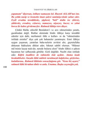 TASAVVUF VE ZİKRULLAH

      yapamam” diyorsan, istihare namazını kıl. Hazreti ALLAH’tan iste.
      Bu yolda nasip ve kısmetin iman şulesi samimiye-tinde zuhur eder.
      Ezelî ervahta tereddütsüz, şüphesiz “beli” dedin ise zikirsiz,
      şükürsüz, evradsız, ezkarsız, namazsız, niyazsız, hacsız ve zekat
      borcu ile kabre gö-türmezler. Rahmeti ilâhiye ters düşer.
           Çünkü Halikı zülcelâl Beniâdem’i ve arzı rahmetinden yarattı,
      gazabından değil. Ruhlar aleminde hitabı ilâhiye karşı tereddüt
      edenler için dahi, merhameti ilâhi o kulları- nı da “rahmetinden
      istifade etsinler” diye çok çok bahaneler yaratmıştır. Emri ilâhiye
      uygun yaşarsan, yaratılan baha-nelerin zevkini alır, gayretullaha
      dokunan hâdiselere dikkat eder, hikmet sahibi olursun. “Hikmet
      mü’minin kayıp malı-dır, nerede bulursa alsın” hitabı ilâhisi o şahsın
      hayatının her safhasında görülür. Gizli değildir. Nasibi olan istifade
      eder. Küfrü inadilere de rahmetin önü açıktır. Amma inadı
      bırakabilseler. Gazabı ilâhi mührü vurulmazdı kalplerine, gözlerine,
      kulaklarına.. Rahmeti ilâhinin sonsuzluğunu gör. “Gene biz açarız”
      rahmeti ilâhi hi-tabını dinle ve anla. Unutma. Başka seçeneğin yok.
180
 