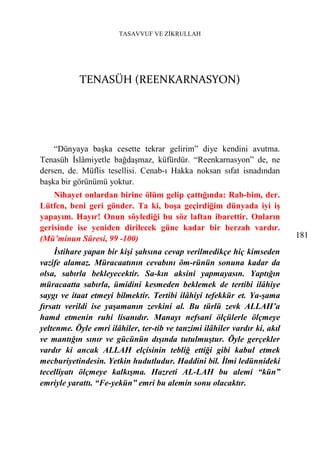 TASAVVUF VE ZİKRULLAH




            TENASÜH (REENKARNASYON)




    “Dünyaya başka cesette tekrar gelirim” diye kendini avutma.
Tenasüh İslâmiyetle bağdaşmaz, küfürdür. “Reenkarnasyon” de, ne
dersen, de. Müflis tesellisi. Cenab-ı Hakka noksan sıfat isnadından
başka bir görünümü yoktur.
    Nihayet onlardan birine ölüm gelip çattığında: Rab-bim, der.
Lütfen, beni geri gönder. Ta ki, boşa geçirdiğim dünyada iyi iş
yapayım. Hayır! Onun söylediği bu söz laftan ibarettir. Onların
gerisinde ise yeniden dirilecek güne kadar bir berzah vardır.
(Mü’minun Sûresi, 99 -100)                                                  181
     İstihare yapan bir kişi şahsına cevap verilmedikçe hiç kimseden
vazife alamaz. Müracaatının cevabını öm-rünün sonuna kadar da
olsa, sabırla bekleyecektir. Sa-kın aksini yapmayasın. Yaptığın
müracaatta sabırla, ümidini kesmeden beklemek de tertibi ilâhiye
saygı ve itaat etmeyi bilmektir. Tertibi ilâhiyi tefekkür et. Ya-şama
fırsatı verildi ise yaşamanın zevkini al. Bu türlü zevk ALLAH’a
hamd etmenin ruhi lisanıdır. Manayı nefsani ölçülerle ölçmeye
yeltenme. Öyle emri ilâhiler, ter-tib ve tanzimi ilâhiler vardır ki, akıl
ve mantığın sınır ve gücünün dışında tutulmuştur. Öyle gerçekler
vardır ki ancak ALLAH elçisinin tebliğ ettiği gibi kabul etmek
mecburiyetindesin. Yetkin hudutludur. Haddini bil. İlmi ledünnideki
tecelliyatı ölçmeye kalkışma. Hazreti AL-LAH bu alemi “kün”
emriyle yarattı. “Fe-yekün” emri bu alemin sonu olacaktır.
 