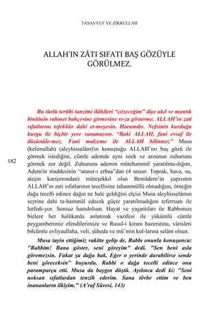 TASAVVUF VE ZİKRULLAH




            ALLAH’IN ZÂTI SIFATI BAŞ GÖZÜYLE
                      GÖRÜLMEZ.




           Bu türlü tertibi tanzimi ilâhileri “çözeceğim” diye akıl ve mantık
      binitinin rahmet bahçesine girmesine rı-za gösterme. ALLAH’ın zati
      sıfatlarını tefekkür dahi et-meyesin. Haramdır. Nefsinin kurduğu
      kurgu ile hiçbir yere varamazsın. “Baki ALLAH, fani evsaf ile
      düşünüle-mez. Fani malzeme ile ALLAH bilinmez” Musa
      (kelimullah) (aleyhisselâm)'ın konuştuğu ALLAH’ını baş gözü ile
      görmek istediğini, cümle ademde ayni istek ve arzunun zuhurunu
182   görmek zor değil. Zuhuruna ademin mütehammil yaratılma-dığını,
      Adem'in maddesinin “anasır-ı erbaa”dan (4 unsur: Toprak, hava, su,
      ateşin karışımından) müteşekkil olan Beniâdem’in yapısının
      ALLAH’ın zati sıfatlarının tecellisine tahammüllü olmadığını, örneğin
      dağa tecelli edince dağın ne hale geldiğini elçisi Musa aleyhisselâmın
      seyrine dahi ta-hammül edecek güçte yaratılmadığını teferruatı ile
      lutfedi-yor. Sonsuz hamdolsun. Hayat ve yaşantıları ile Rabbımızı
      bizlere her halükarda anlatmak vazifesi ile yükümlü cümle
      peygamberimiz efendilerimize ve Rusul-i kiram hazeratına, vârisleri
      bilcümle evliyaullaha, veli, şüheda ve mü’min kul-larına selâm olsun.
          Musa tayin ettiğimiz vakitte gelip de, Rabbı onunla konuşunca:
      "Rabbim! Bana göster, seni göreyim" dedi. "Sen beni asla
      göremezsin. Fakat şu dağa bak. Eğer o yerinde durabilirse sende
      beni göreceksin" buyurdu. Rabbi o dağa tecelli edince onu
      paramparça etti. Musa da baygın düştü. Ayılınca dedi ki: "Seni
      noksan sıfatlardan tenzih ederim. Sana tövbe ettim ve ben
      inananların ilkiyim." (A’raf Sûresi, 143)
 