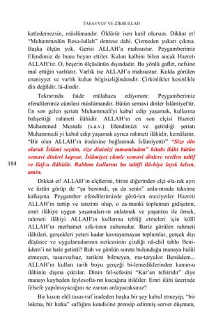 TASAVVUF VE ZİKRULLAH

      katledemezsin, müslümandır. Öldürür isen katil olursun. Dikkat et!
      “Muhammedün Resu-lullah” demese dahi. Çizmeden yukarı çıkma.
      Başka ölçün yok. Gerisi ALLAH’a mahsustur. Peygamberimiz
      Efendimiz de bunu beyan ettiler. Kulun kalbini bilen ancak Hazreti
      ALLAH’tır. O, beşerin ölçüsünün dışındadır. Bu yönlü gaflet, nefsine
      mal ettiğin varlıktır. Varlık ise ALLAH’a mahsustur. Kulda görülen
      enaniyyet ve varlık kulun bilgisizliğindendir. Çirkinlikler kesinlikle
      din değildir, lâ-dindir.
          Tekrarında     faide   mülahaza    ediyorum:      Peygamberimiz
      efendilerimiz cümlesi müslümandır. Bütün semavi dinler İslâmiyet'tir.
      En son gelen şeriatı Muhammedi'yi kabul edip yaşamak, kullarına
      bahşettiği rahmeti ilâhidir. ALLAH’ın en son elçisi Hazreti
      Muhammed Mustafa (s.a.v.) Efendimizi ve getirdiği şeriatı
      Muhammedi yi kabul edip yaşamak ayrıca rahmeti ilâhidir, kemâlattır.
      “Bir olan ALLAH’ın iradesine bağlanmak İslâmiyettir” “Size din
      olarak İslâmî seçtim, size dininizi tamamladım” hitabı ilâhi bütün
      semavi dinleri kapsar. İslâmiyet cümle semavi dinlere verilen taltif
184   ve lütf-u ilâhidir. Rabbım kullarını bu taltifi ilâ-hiye layık kılsın,
      amin.
           Dikkat et! ALLAH’ın elçilerini, birini diğerinden elçi ola-rak ayrı
      ve üstün görüp de “şu benimdi, şu da senin” anla-mında taksime
      kalkışma. Peygamber efendilerimizde görü-len meziyetler Hazreti
      ALLAH’ın tertip ve tanzimi olup, o za-manki toplumun gidişatını,
      emri ilâhiye uygun yaşamaları-nı anlatmak ve yaşantısı ile örnek,
      rahmeti ilâhiyi ALLAH’ın kullarına tebliğ etmeleri için küllî
      ALLAH’ın merhamet sıfa-tının zuhurudur. Bariz görülen rahmeti
      ilâhileri, gerçekleri yeteri kadar kavrayamayan toplumlar, gerçek dışı
      düşünce ve uygulamalarının neticesinin çizdiği nâ-ehil tablo Beni-
      âdem’i ne hale getirdi? Ruh ve gönlün sureta bulunduğu manaya hulül
      etmeyen, tasavvufsuz, tarikini bilmeyen, ma-teryalist Beniâdem...
      ALLAH’ın kulları tarih boyu gerçeği bi-lemediklerinden kanun-u
      ilâhinin dışına çıktılar. Dinin fel-sefesini “Kur’an tefsiridir” diye
      manayı kaybeden feylesofla-rın kucağına itildiler. Emri ilâhi üzerinde
      felsefe yapılmayacağını ne zaman anlayacaksınız?
         Bir kısım ehlî tasavvuf iradeden başka bir şey kabul etmeyip, “bir
      lokma, bir hırka” saflığını kendisine prensip edinmiş servet düşmanı,
 