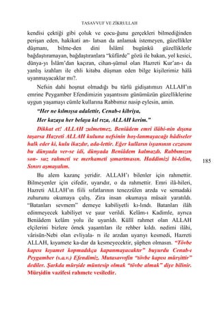TASAVVUF VE ZİKRULLAH

kendisi çektiği gibi çoluk ve çocu-ğunu gerçekleri bilmediğinden
perişan eden, hakikati an- latsan da anlamak istemeyen, güzellikler
düşmanı,     bilme-den     dini   İslâmî    bugünkü     güzelliklerle
bağdaştıramayan, bağdaştıranlara “küfürde” gözü ile bakan, yol kesici,
dünya-yı İslâm’dan kaçıran, cihan-şümul olan Hazreti Kur’an-ı da
yanlış izahları ile ehli kitaba düşman eden bilge kişilerimiz hâlâ
uyanmayacaklar mı?.
   Nefsin dahi hoşnut olmadığı bu türlü gidişatımızı ALLAH’ın
emrine Peygamber Efendimizin yaşantısını günümüzün güzelliklerine
uygun yaşamayı cümle kullarına Rabbımız nasip eylesin, amin.
    “Her ne kılmışsa adalettir, Cenab-ı kibriya,
    Her kazaya her belaya kıl rıza, ALLAH kerim.”
    Dikkat et! ALLAH zulmetmez. Beniâdem emri ilâhi-nin dışına
taşarsa Hazreti ALLAH kuluna nefsinin hoş-lanmayacağı hâdiseler
halk eder ki, kulu ikazdır, ada-lettir. Eğer kulların isyanının cezasını
bu dünyada ver-se idi, dünyada Beniâdem kalmazdı. Rabbımızın
son- suz rahmeti ve merhameti şımartmasın. Haddimizi bi-lelim,             185
Sınırı aşmayalım.
     Bu alem kazanç yeridir. ALLAH’ı bilenler için rahmettir.
Bilmeyenler için cifedir, uyarıdır, o da rahmettir. Emri ilâ-hileri,
Hazreti ALLAH’ın fiili sıfatlarının tenezzülen arzda ve semadaki
zuhurunu okumaya çalış. Zira insan okumaya müsait yaratıldı.
“Batanları sevmem” demeye kabiliyetli kı-lındı. Batanları ilâh
edinmeyecek kabiliyet ve şuur verildi. Kelâm-ı Kadimle, ayrıca
Beniâdem kelâm yolu ile uyarıldı. Küllî rahmet olan ALLAH
elçilerini bizlere örnek yaşantıları ile rehber kıldı. nedimi ilâhi,
vârisün-Nebi olan evliyala- rı ile arzdan uyarıyı kesmedi, Hazreti
ALLAH, kıyamete ka-dar da kesmeyecektir, şüphen olmasın. “Tövbe
kapısı kıyamet kopmadıkça kapanmayacaktır” buyurdu Cenab-ı
Peygamber (s.a.v.) Efendimiz. Mutasavvıfin “tövbe kapısı mürşittir”
dediler. Şarkda mürşide müntesip olmak “tövbe almak” diye bilinir.
Mürşidin vazifesi rahmete vesiledir.
 