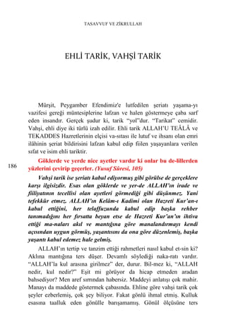 TASAVVUF VE ZİKRULLAH




                     EHLİ TARİK, VAHŞİ TARİK




           Mürşit, Peygamber Efendimiz'e lutfedilen şeriatı yaşama-yı
      vazifesi gereği müntesiplerine lafzan ve halen göstermeye çaba sarf
      eden insandır. Gerçek şudur ki, tarik “yol”dur. “Tarikat” cemidir.
      Vahşi, ehli diye iki türlü izah edilir. Ehli tarik ALLAH’U TEÂLÂ ve
      TEKADDES Hazretlerinin elçisi va-sıtası ile lutuf ve ihsanı olan emri
      ilâhinin şeriat bildirisini lafzan kabul edip fiilen yaşayanlara verilen
      sıfat ve isim ehli tariktir.
          Göklerde ve yerde nice ayetler vardır ki onlar bu de-lillerden
186   yüzlerini çevirip geçerler. (Yusuf Sûresi, 105)
           Vahşi tarik ise şeriatı kabul ediyormuş gibi görülse de gerçeklere
      karşı ilgisizdir. Esas olan göklerde ve yer-de ALLAH’ın irade ve
      fiiliyatının tecellisi olan ayetleri görmediği gibi düşünmez. Yani
      tefekkür etmez. ALLAH’ın Kelâm-ı Kadimi olan Hazreti Kur’an-ı
      kabul ettiğini, her telaffuzunda kabul edip başka rehber
      tanımadığını her fırsatta beyan etse de Hazreti Kur’an’ın ihtiva
      ettiği ma-naları akıl ve mantığına göre manalandırmayı kendi
      açısından uygun görmüş, yaşantısını da ona göre düzenlemiş, başka
      yaşantı kabul edemez hale gelmiş.
          ALLAH’ın tertip ve tanzim ettiği rahmetleri nasıl kabul et-sin ki?
      Aklına mantığına ters düşer. Devamlı söylediği naka-ratı vardır.
      “ALLAH’la kul arasına girilmez” der, durur. Bil-mez ki, “ALLAH
      nedir, kul nedir?” Eşit mi görüyor da hicap etmeden aradan
      bahsediyor? Men aref sırrından habersiz. Maddeyi anlatışı çok mahir.
      Manayı da maddede göstermek çabasında. Ehline göre vahşi tarik çok
      şeyler ezberlemiş, çok şey biliyor. Fakat gönlü ihmal etmiş. Kulluk
      esasına taalluk eden gönülle barışamamış. Gönül ölçüsüne ters
 