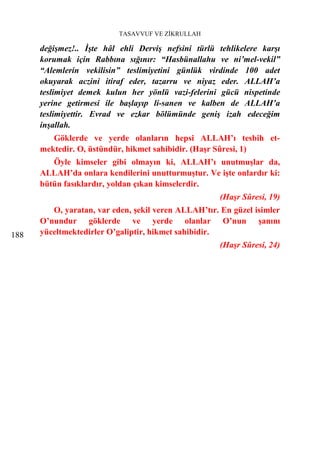 TASAVVUF VE ZİKRULLAH

      değişmez!.. İşte hâl ehli Derviş nefsini türlü tehlikelere karşı
      korumak için Rabbına sığınır: “Hasbünallahu ve ni’mel-vekil”
      “Alemlerin vekilisin” teslimiyetini günlük virdinde 100 adet
      okuyarak aczini itiraf eder, tazarru ve niyaz eder. ALLAH’a
      teslimiyet demek kulun her yönlü vazi-felerini gücü nispetinde
      yerine getirmesi ile başlayıp li-sanen ve kalben de ALLAH’a
      teslimiyettir. Evrad ve ezkar bölümünde geniş izah edeceğim
      inşallah.
         Göklerde ve yerde olanların hepsi ALLAH’ı tesbih et-
      mektedir. O, üstündür, hikmet sahibidir. (Haşr Sûresi, 1)
         Öyle kimseler gibi olmayın ki, ALLAH’ı unutmuşlar da,
      ALLAH’da onlara kendilerini unutturmuştur. Ve işte onlardır ki:
      bütün fasıklardır, yoldan çıkan kimselerdir.
                                                     (Haşr Sûresi, 19)
         O, yaratan, var eden, şekil veren ALLAH’tır. En güzel isimler
      O’nundur göklerde ve yerde olanlar O’nun şanını
188   yüceltmektedirler O’galiptir, hikmet sahibidir.
                                                     (Haşr Sûresi, 24)
 
