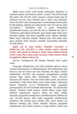 TASAVVUF VE ZİKRULLAH

    Bütün semavi dinler tevhit dinidir. İslâmiyettir. Kitapların ve
suhufların anlamı, özü kelimeyi tevhittir. Lisanen “ALLAH’tan başka
ilâh yoktur, illâ ALLAH vardır” manasını, anlamını hangi lisan ile
söylüyorsa bir kişi, beşer ölçüsüne göre o anda o kişi müslimdir.
Gerisi ALLAH’a aittir. Konuşmasında ve muamelatında tevhide aykırı
bir hâl gördünse muktedir isen mülayemetle “emr’i bi’l-ma’ruf, nehyi
ani’l-münker...” Güzellikleri anlat ve sevdir. Nehyedilmiş
çirkinliklerden kaçması için tatlı tatlı ikaz et. Muktedir isen irşat et.
Telaffuzuna şahit oldunsa müslimdir, gayri müslim değil. Kâfir, gâvur
kesinlikle değildir. Hep aksini düşündük yanlış telkinde bulunduk.
Bütün beşeri İslâm’dan dışladık. Düşman ettik. Ehli kitaba kâfir,
gâvur demekle teselli oluyoruz zannettik. Gayretullaha dokunduk.
ALLAH affetsin.
    Şüphe yok ki, iman edenler, Yahudiler, Nasraniler ve
Sabiiler’den kim ALLAH’a ve ahiret gününe inanır, bununla
beraber salih amelde de bulunursa, elbette onların Rableri katında
ecirleri vardır. Hem onlara korku da yoktur. Onlar mahzun olacak
da değillerdir. (Bakara Sûresi, 62)                                         19
    Kur’an-ı Azimüşşan’da ehli kitaptan bahseden hayli ayetler
vardır.
    Peygamber efendilerimize, ALLAH’ın elçilerine sakın ha, derece
vermeye kalkışmayalım ve ilâhlaştırmayalım. Bu hareketlerimiz hem
Kur’an’a, hem de imanın şartı olan Âmentüye ters düşer. Cümlesi
müslümandır. ALLAH’a şirk koşmayan, peygamberinin getirdiği
şeriatına bağlı olanlar elbet müslümandır. Yalnız ALLAH’a
inanıyorsa ehli imandır. “Size din olarak İslâmî seçtim, size dininizi
tamamladım” hitabı ilâhisi bütün semavi dinleri kapsar. İslâmiyettir
Hazreti Peygamber (s.a.v.) Efendimizden başka peygamber
gelmeyeceğinin ALLAH tarafından bildirilmesidir. “İsa aleyhisselâm
gelecek” diyenlere iltifat etmeyin. Tertibi ilâhiye uygun değil,
nefislerin uydurmasıdır. Kanun-u ilâhiye ters düşer. Gülünç
olmayalım, peygamber efendilerimizi sınıflandırmayalım. Hakikat dışı
olur. ALLAH gücenir. Hele başka peygamber efendilerimizin
şeriatlarına tâbi olanlara gayri müslim, kâfir, gâvur demeye hiç
hakkımız olmadığı gibi, telafisi mümkün olmayan; peygamber
efendilerimize ihsan edilen şeriatlara ve takip ettikleri yollara karşı
 