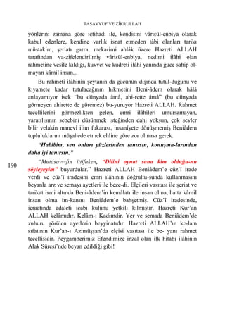 TASAVVUF VE ZİKRULLAH

      yönlerini zamana göre içtihadı ile, kendisini vârisül-enbiya olarak
      kabul edenlere, kendine varlık isnat etmeden tâbi olanları tarikı
      müstakim, şeriatı garra, mekarimi ahlâk üzere Hazreti ALLAH
      tarafından va-zifelendirilmiş vârisül-enbiya, nedimi ilâhi olan
      rahmetine vesile kıldığı, kuvvet ve kudreti ilâhi yanında güce sahip ol-
      mayan kâmil insan...
           Bu rahmeti ilâhinin şeytanın da gücünün dışında tutul-duğunu ve
      kıyamete kadar tutulacağının hikmetini Beni-âdem olarak hâlâ
      anlayamıyor isek “bu dünyada âmâ, ahi-rette âmâ” (bu dünyada
      görmeyen ahirette de göremez) bu-yuruyor Hazreti ALLAH. Rahmet
      tecellilerini görmezlikten gelen, emri ilâhileri umursamayan,
      yaratılışının sebebini düşünmek isteğinden dahi yoksun, çok şeyler
      bilir velakin manevî ilim fukarası, insanîyete dönüşmemiş Beniâdem
      topluluklarını müşahede etmek ehline göre zor olmasa gerek.
         “Habibim, sen onları yüzlerinden tanırsın, konuşma-larından
      daha iyi tanırsın.”
           “Mutasavvıfın ittifaken, “Dilini oynat sana kim olduğu-nu
190
      söyleyeyim” buyurdular.” Hazreti ALLAH Beniâdem’e cüz’î irade
      verdi ve cüz’î iradesini emri ilâhinin doğrultu-sunda kullanmasını
      beyanla arz ve semayı ayetleri ile beze-di. Elçileri vasıtası ile şeriat ve
      tarikat ismi altında Beni-âdem’in kemâlatı ile insan olma, hatta kâmil
      insan olma im-kanını Beniâdem’e bahşetmiş. Cüz’î iradesinde,
      icraatında adaleti icabı kulunu yetkili kılmıştır. Hazreti Kur’an
      ALLAH kelâmıdır. Kelâm-ı Kadimdir. Yer ve semada Beniâdem’de
      zuhuru görülen ayetlerin beyyinatıdır. Hazreti ALLAH’ın ke-lam
      sıfatının Kur’an-ı Azimüşşan’da elçisi vasıtası ile be- yanı rahmet
      tecellisidir. Peygamberimiz Efendimize inzal olan ilk hitabı ilâhinin
      Alak Sûresi’nde beyan edildiği gibi!
 