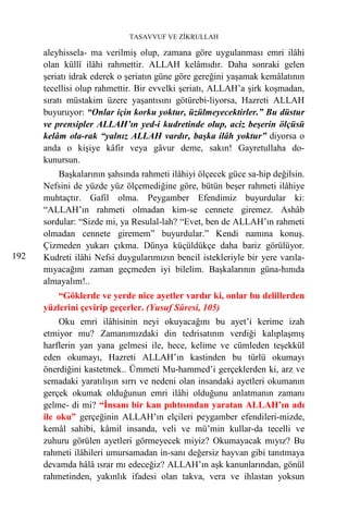 TASAVVUF VE ZİKRULLAH

      aleyhissela- ma verilmiş olup, zamana göre uygulanması emri ilâhi
      olan küllî ilâhi rahmettir. ALLAH kelâmıdır. Daha sonraki gelen
      şeriatı idrak ederek o şeriatın güne göre gereğini yaşamak kemâlatının
      tecellisi olup rahmettir. Bir evvelki şeriatı, ALLAH’a şirk koşmadan,
      sıratı müstakim üzere yaşantısını götürebi-liyorsa, Hazreti ALLAH
      buyuruyor: “Onlar için korku yoktur, üzülmeyecektirler.” Bu düstur
      ve prensipler ALLAH’ın yed-i kudretinde olup, aciz beşerin ölçüsü
      kelâm ola-rak “yalnız ALLAH vardır, başka ilâh yoktur” diyorsa o
      anda o kişiye kâfir veya gâvur deme, sakın! Gayretullaha do-
      kunursun.
          Başkalarının şahsında rahmeti ilâhiyi ölçecek güce sa-hip değilsin.
      Nefsini de yüzde yüz ölçemediğine göre, bütün beşer rahmeti ilâhiye
      muhtaçtır. Gafil olma. Peygamber Efendimiz buyurdular ki:
      “ALLAH’ın rahmeti olmadan kim-se cennete giremez. Ashâb
      sordular: “Sizde mi, ya Resulal-lah? “Evet, ben de ALLAH’ın rahmeti
      olmadan cennete giremem” buyurdular.” Kendi namına konuş.
      Çizmeden yukarı çıkma. Dünya küçüldükçe daha bariz görülüyor.
192   Kudreti ilâhi Nefsi duygularımızın bencil istekleriyle bir yere varıla-
      mıyacağını zaman geçmeden iyi bilelim. Başkalarının güna-hınıda
      almayalım!..
          “Göklerde ve yerde nice ayetler vardır ki, onlar bu delillerden
      yüzlerini çevirip geçerler. (Yusuf Sûresi, 105)
          Oku emri ilâhisinin neyi okuyacağını bu ayet’i kerime izah
      etmiyor mu? Zamanımızdaki din tedrisatının verdiği kalıplaşmış
      harflerin yan yana gelmesi ile, hece, kelime ve cümleden teşekkül
      eden okumayı, Hazreti ALLAH’ın kastinden bu türlü okumayı
      önerdiğini kastetmek.. Ümmeti Mu-hammed’i gerçeklerden ki, arz ve
      semadaki yaratılışın sırrı ve nedeni olan insandaki ayetleri okumanın
      gerçek okumak olduğunun emri ilâhi olduğunu anlatmanın zamanı
      gelme- di mi? “İnsanı bir kan pıhtısından yaratan ALLAH’ın adı
      ile oku” gerçeğinin ALLAH’ın elçileri peygamber efendileri-mizde,
      kemâl sahibi, kâmil insanda, veli ve mü’min kullar-da tecelli ve
      zuhuru görülen ayetleri görmeyecek miyiz? Okumayacak mıyız? Bu
      rahmeti ilâhileri umursamadan in-sanı değersiz hayvan gibi tanıtmaya
      devamda hâlâ ısrar mı edeceğiz? ALLAH’ın aşk kanunlarından, gönül
      rahmetinden, yakınlık ifadesi olan takva, vera ve ihlastan yoksun
 