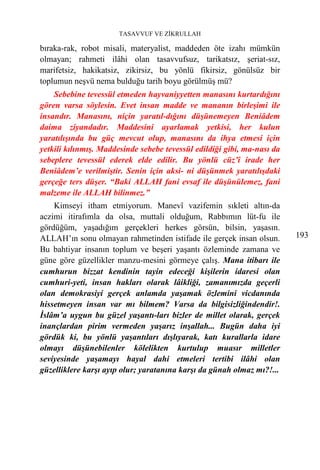 TASAVVUF VE ZİKRULLAH

bıraka-rak, robot misali, materyalist, maddeden öte izahı mümkün
olmayan; rahmeti ilâhi olan tasavvufsuz, tarikatsız, şeriat-sız,
marifetsiz, hakikatsiz, zikirsiz, bu yönlü fikirsiz, gönülsüz bir
toplumun neşvü nema bulduğu tarih boyu görülmüş mü?
    Sebebine tevessül etmeden hayvaniyyetten manasını kurtardığını
gören varsa söylesin. Evet insan madde ve mananın birleşimi ile
insandır. Manasını, niçin yaratıl-dığını düşünemeyen Beniâdem
daima ziyandadır. Maddesini ayarlamak yetkisi, her kulun
yaratılışında bu güç mevcut olup, manasını da ihya etmesi için
yetkili kılınmış. Maddesinde sebebe tevessül edildiği gibi, ma-nası da
sebeplere tevessül ederek elde edilir. Bu yönlü cüz’î irade her
Beniâdem’e verilmiştir. Senin için aksi- ni düşünmek yaratılışdaki
gerçeğe ters düşer. “Baki ALLAH fani evsaf ile düşünülemez, fani
malzeme ile ALLAH bilinmez.”
    Kimseyi itham etmiyorum. Manevî vazifemin sıkleti altın-da
aczimi itirafımla da olsa, muttali olduğum, Rabbımın lüt-fu ile
gördüğüm, yaşadığım gerçekleri herkes görsün, bilsin, yaşasın.
ALLAH’ın sonu olmayan rahmetinden istifade ile gerçek insan olsun.       193
Bu bahtiyar insanın toplum ve beşeri yaşantı özleminde zamana ve
güne göre güzellikler manzu-mesini görmeye çalış. Mana itibarı ile
cumhurun bizzat kendinin tayin edeceği kişilerin idaresi olan
cumhuri-yeti, insan hakları olarak lâikliği, zamanımızda geçerli
olan demokrasiyi gerçek anlamda yaşamak özlemini vicdanında
hissetmeyen insan var mı bilmem? Varsa da bilgisizliğindendir!.
İslâm’a uygun bu güzel yaşantı-ları bizler de millet olarak, gerçek
inançlardan pirim vermeden yaşarız inşallah... Bugün daha iyi
gördük ki, bu yönlü yaşantıları dışlıyarak, katı kurallarla idare
olmayı düşünebilenler kölelikten kurtulup muasır milletler
seviyesinde yaşamayı hayal dahi etmeleri tertibi ilâhi olan
güzelliklere karşı ayıp olur; yaratanına karşı da günah olmaz mı?!...
 