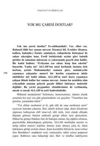 TASAVVUF VE ZİKRULLAH




                    YOK MU ÇARESİ DOSTLAR?




          Yok mu çaresi dostlar? Fe-subhanallah!. Var, elbet var.
      Rahmeti ilâhi her zaman mevcut. İstemeyi bil. İs-tekler (lisanen,
      kalben, halendir.) İstekte samimiyet, rahmetlerin birleşmesi ile
      zuhur edeceğine inan. Ferdi isteklerinde aczine göre kabulü
      görülse de umumun müracaat ve yakarışında geçerli olan haldir.
      Bir kudsi hadiste: “Evliyama eza edene harp ilan ederim”
      buyurdu. Yanlış mı? ALLAH’tan nasıl korkmak lazımsa öyle
      korkan, şeriatı Muhammediyi zamana göre, samimi-yetle
196   yaşamaya çalışanlar manevî bir harbin yaşantısı-nı inkâr
      edebilirler mi! Şahit oldum, ALLAH’ın emri üzere yaşamaya
      çalışan ihlaslı kullar her zaman mevcut. Amma bu azınlıkta olan
      evliyaullah umuma gelecek gazabı ilâhiyi önlemeye muktedir
      değildir. Bu yet-ki peygamber efendilerimize de verilmemiş,
      ancak ve ancak ALLAH’ın yed-i kudretindedir.
          Mübarek kardeşlerim! Nefsimize, hemcinsimize, rahmet olarak
      yaratılan her şeyi eza gibi göstermekten vaz geçelim. “Yaratılanı hoş
      görelim, yaratandan ötürü.”
           “Yer ehline merhamet et ki, gök ehli de sana merhamet etsin”
      uyarısını hatırdan çıkarma. İlmi zahirle kifayet edip, dinin felsefesini
      yapmaya kalkışırsan ehlî tasavvuf, ehli tarik, özet olarak ehliaşkı
      düşman görmen ilminin mahsulü gereği elbete öyle göreceksin.
      Dikkat bu görüşe Hakikat ilmi ile baktığın zaman, hiç şüphen olmasın,
      gayretullaha dokunduğunu görürsün. ALLAH tarafından tanzim ve
      tertip edilen manevî teşkilatı ilminin içine almaya çalış ki, ilmin
      hakikatını görüp zevkini alasın. Şunu kesinlikle bilesin ki, tasavvufsuz
      ilim Beniâdem’i maddenin esiri, materyalist, tabiri caizse putperest
      yapar. Rabbının sana bahşettiği akıl, fikir ve telaffuz kabiliyetini
 
