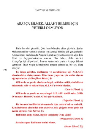TASAVVUF VE ZİKRULLAH




          ARABÇA BİLMEK, ALLAH'I BİLMEK İÇİN
                  YETERLİ OLMUYOR




          İlmin her dalı güzeldir. Çok lisan bilmekte elbet güzeldir. Şeriatı
      Muhammedi ile yükümlü olanlar için Arapça bilmek çok çok güzeldir.
      Amma imanı muhafazada Arapça bilmek de yeterli olmuyor. Zira Ebu
      Cehil ve Peygamberimizin am-cası Ebu Leheb, daha niceleri
      Arapça’yı iyi biliyorlardı. İma-nı kurtarmada yalnız Arapça bilmek
      yetmiyor. İman yoksa Efendimizin amcası olması da bir şey ifade
      etmiyor.
198
          Ey iman edenler, mallarınız ve çocuklarınız sizi ALLAH’ı
      zikretmekten alıkoymasın. Kim bunu yaparsa, işte onlar ziyana
      uğrayanlardır. (Münafikun Sûresi, 9)
        Göklerde ve yerde olanların hepsi, mülkün sahibi, eksiklikten
      münezzeh, aziz ve hakim olan ALLAH’ı tesbih ederler.
                                                          (Cum’a Sûresi, 1)
         Göklerde ve yerde ne varsa hepsi ALLAH’ı tesbih eder. Mülk
      O’nundur. Hamd O’nadır. O her şeye kadirdir.
                                                        (Teğabün Sûresi, 1)
         Bu hususta kendilerini denememiz için, onlara bol su verirdik.
      Kim Rabbının zikrinden yüz çevirirse, onu git gide artan çetin bir
      azaba uğratır. (Cin Sûresi, 17)
          Rabbinin adını zikret. Bütün varlığınla O’nu yâdet!
                                                     (Müzzemmil Sûresi, 8)
          Sabah akşam Rabbının ismini zikret.
                                                          (İnsan Sûresi, 25)
 