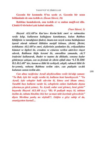 TASAVVUF VE ZİKRULLAH

    Gecenin bir kısmında O’na secde et. Gecenin bir uzun
bölümünde de onu tesbih et. (İnsan Sûresi, 26)
   Rabbine hamdederek, onu tesbih et ve ondan mağfi-ret dile.
Çünkü O tövbeleri çok kabul edendir.
                                                     (Nasr Sûresi, 3)
    Hazreti ALLAH’ın Kur’an-ı Kerim’deki emri ve rahmetine
vesile kılıp, kullarının kulluğunu kanıtlaması, kulun Rabbını
bildiğinin ve tanıdığının ifadesi, imanı-nın neşvü nema bulduğunun
işareti olarak rahmeti ilâhiden nasipli kılınan, zikrini, fikrini,
tesbihatını ALLAH’ın emri, elçilerinin yardımları ile, evliyaullahın
himmet ve ilgileri ile, evradını ve ezkarını verilen adet-lere riayet
ederek, Rabbının lütfu keremi ile, emredilen zamanda, cüz’î
iradesini kullanarak, ibadet ve taatını da dikkatle, sonuna kadar
götürmeye çalışan, son ne-fesinde de zikrin efdali olan “LÂ İLÂHE
İLLÂLLAH” der, kanun-u ilâhi ile terbiyeli, edepli, rahmeti ilâhi ile
be-zenmiş, ruhunu Rabbına teslim eder, can padişahı sa-dık
kulunun canını teslim alır.
                                                                        199
    Can alma vazifesine Azrail aleyhisselâmı vesile kıl-dığı zaman:
“Ya Rab, öyle bir vazife verdin ki, kulların beni lanetleyecek.” “Ya
Azrail, öyle sebepler halk ede-rim ki, kimse seni itham etmez.
Yarabbi bazı kulların vardır ki, sebeplerin onları hakikatin dışına
çıkarma-ya gücü yetmez. Ya Azrail, onlar seni görmez, beni görür”
buyurdu Hazreti ALLAH (c.c.) “Biz O padişah mıyız ki, tahttan
inelim de, tabuta binelim; bizi her za-man taht üzerinde göreceksin”
diyen Mevlâna yanlış mı söyledi?!. Lütfen o göze sahip ol da,
enaniyyetten kurtul!...
 