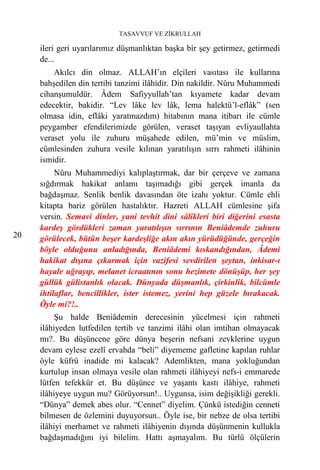 TASAVVUF VE ZİKRULLAH

     ileri geri uyarılarımız düşmanlıktan başka bir şey getirmez, getirmedi
     de...
         Akılcı din olmaz. ALLAH’ın elçileri vasıtası ile kullarına
     bahşedilen din tertibi tanzimi ilâhidir. Din nakildir. Nûru Muhammedi
     cihanşumuldür. Âdem Safiyyullah’tan kıyamete kadar devam
     edecektir, bakidir. “Lev lâke lev lâk, lema halektü’l-eflâk” (sen
     olmasa idin, eflâki yaratmazdım) hitabının mana itibarı ile cümle
     peygamber efendilerimizde görülen, veraset taşıyan evliyaullahta
     veraset yolu ile zuhuru müşahede edilen, mü’min ve müslim,
     cümlesinden zuhura vesile kılınan yaratılışın sırrı rahmeti ilâhinin
     ismidir.
          Nûru Muhammediyi kalıplaştırmak, dar bir çerçeve ve zamana
     sığdırmak hakikat anlamı taşımadığı gibi gerçek imanla da
     bağdaşmaz. Senlik benlik davasından öte izahı yoktur. Cümle ehli
     kitapta bariz görülen hastalıktır. Hazreti ALLAH cümlesine şifa
     versin. Semavi dinler, yani tevhit dini sâlikleri biri diğerini esasta
     kardeş gördükleri zaman yaratılışın sırrının Beniâdemde zuhuru
20   görülecek, bütün beşer kardeşliğe akın akın yürüdüğünde, gerçeğin
     böyle olduğunu anladığında, Beniâdemi kıskandığından, Âdemi
     hakikat dışına çıkarmak için vazifesi sevdirilen şeytan, inkisar-ı
     hayale uğrayıp, melanet icraatının sonu hezimete dönüşüp, her şey
     güllük gülistanlık olacak. Dünyada düşmanlık, çirkinlik, bilcümle
     ihtilaflar, bencillikler, ister istemez, yerini hep güzele bırakacak.
     Öyle mi?!..
          Şu halde Beniâdemin derecesinin yücelmesi için rahmeti
     ilâhiyeden lutfedilen tertib ve tanzimi ilâhi olan imtihan olmayacak
     mı?. Bu düşüncene göre dünya beşerin nefsani zevklerine uygun
     devam eylese ezelî ervahda “beli” diyememe gafletine kapılan ruhlar
     öyle küfrü inadide mi kalacak? Ademlikten, mana yokluğundan
     kurtulup insan olmaya vesile olan rahmeti ilâhiyeyi nefs-i emmarede
     lütfen tefekkür et. Bu düşünce ve yaşantı kastı ilâhiye, rahmeti
     ilâhiyeye uygun mu? Görüyorsun!.. Uygunsa, isim değişikliği gerekli.
     “Dünya” demek abes olur. “Cennet” diyelim. Çünkü istediğin cenneti
     bilmesen de özlemini duyuyorsun.. Öyle ise, bir nebze de olsa tertibi
     ilâhiyi merhamet ve rahmeti ilâhiyenin dışında düşünmenin kullukla
     bağdaşmadığını iyi bilelim. Hattı aşmayalım. Bu türlü ölçülerin
 